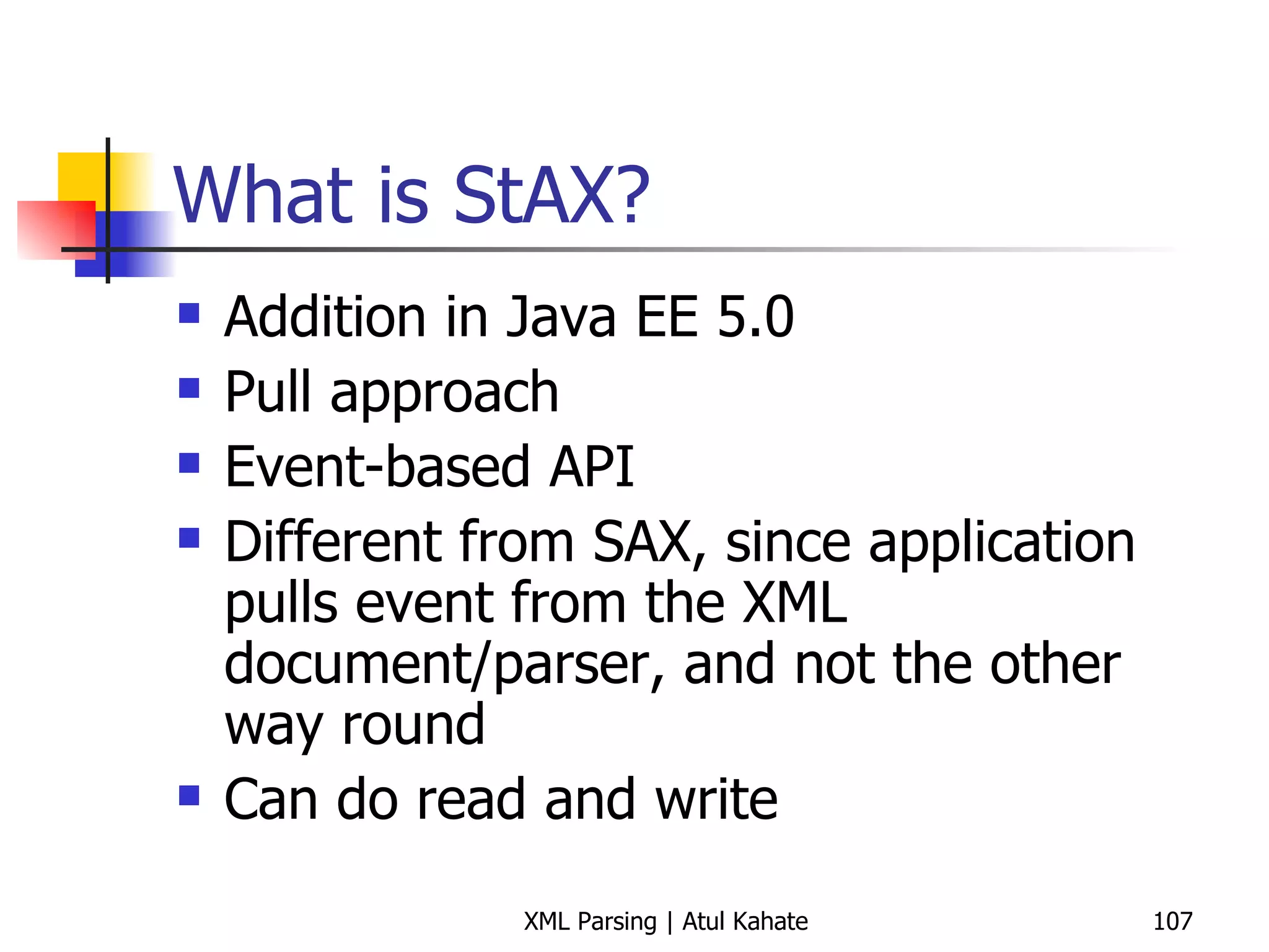What is StAX? Addition in Java EE 5.0 Pull approach Event-based API Different from SAX, since application pulls event from the XML document/parser, and not the other way round Can do read and write 