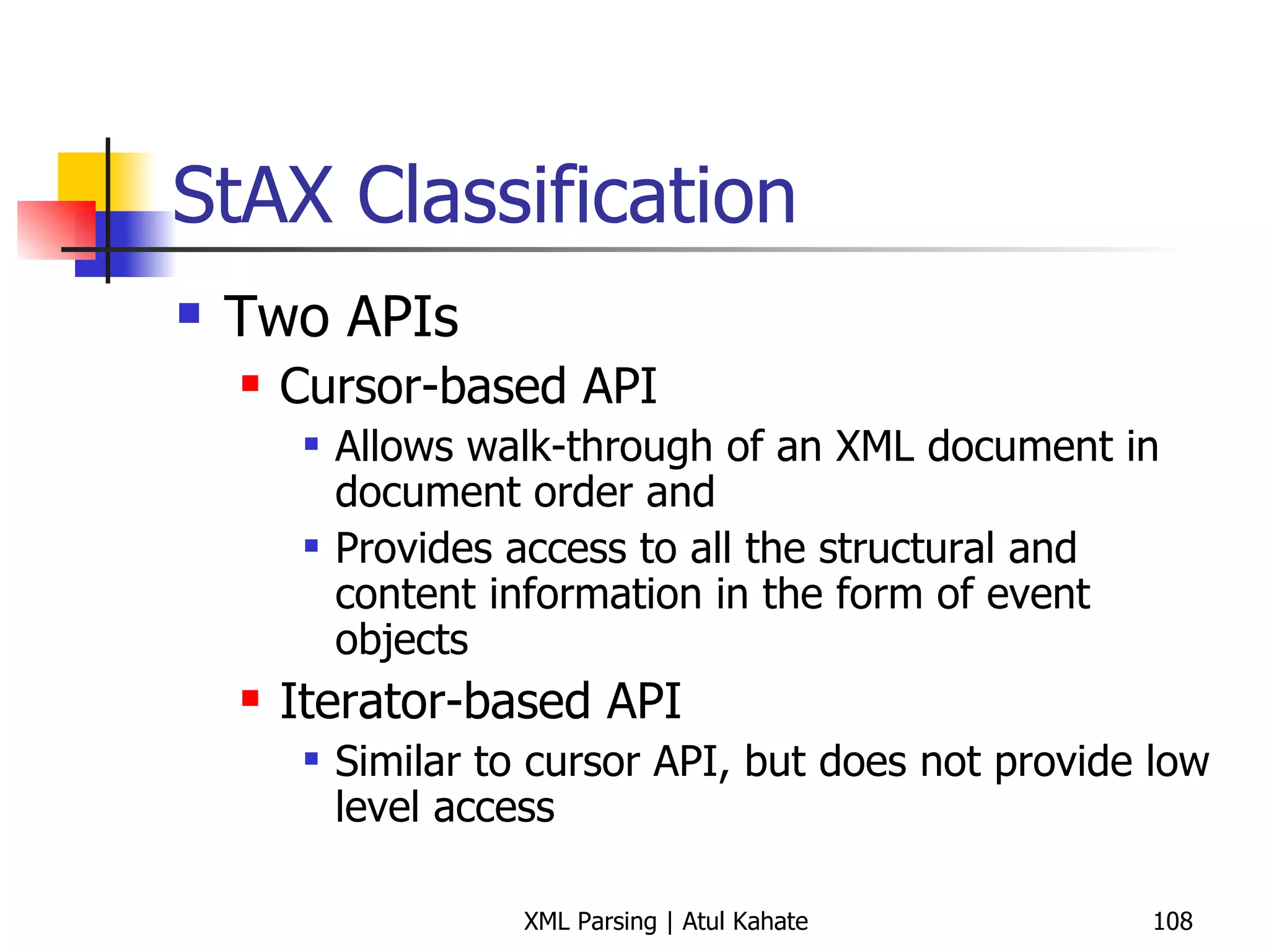 StAX Classification Two APIs Cursor-based API Allows walk-through of an XML document in document order and  Provides access to all the structural and content information in the form of event objects Iterator-based API Similar to cursor API, but does not provide low level access 