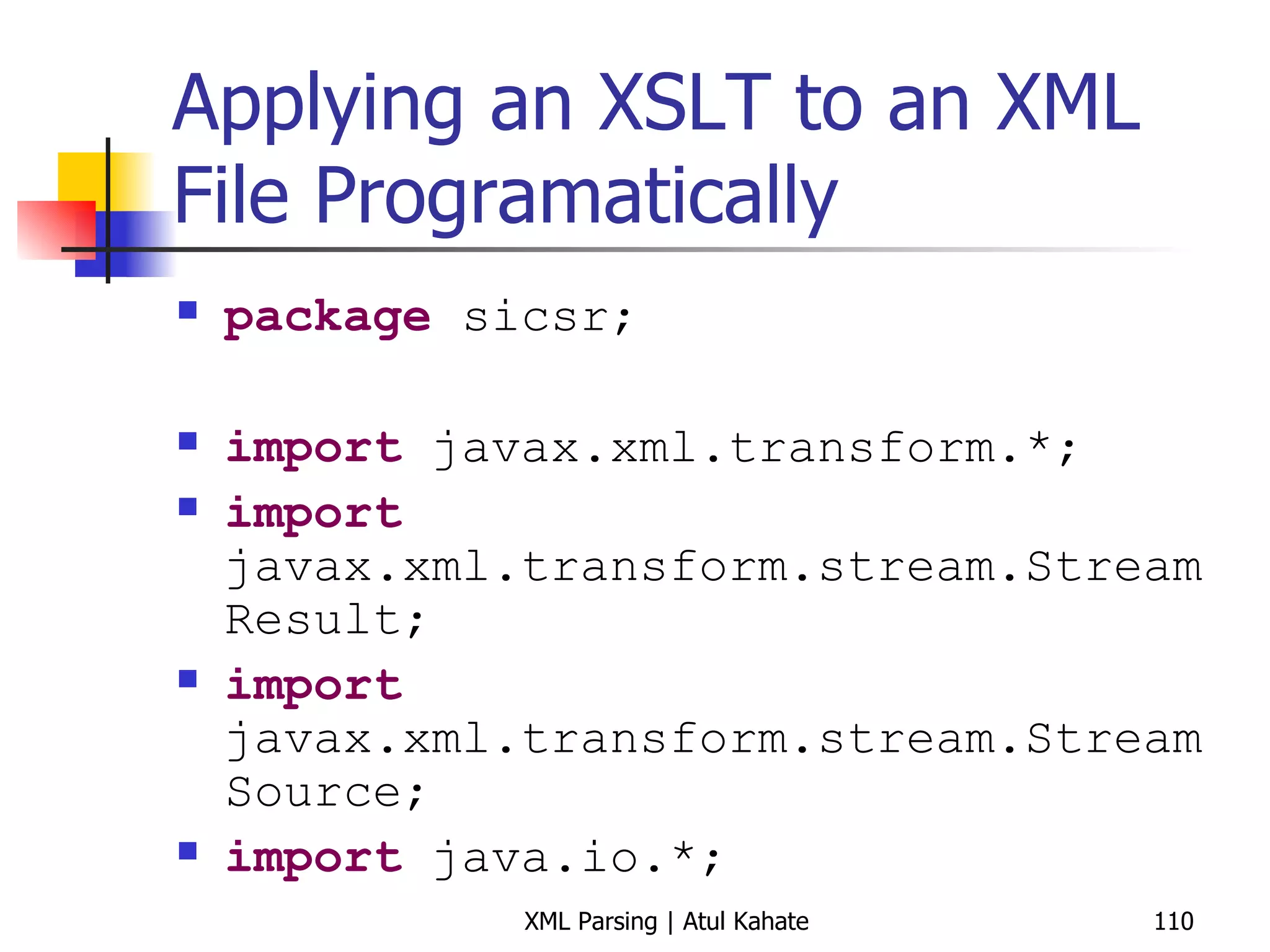 Applying an XSLT to an XML File Programatically package  sicsr; import  javax.xml.transform.*; import  javax.xml.transform.stream.StreamResult; import  javax.xml.transform.stream.StreamSource; import  java.io.*; public   class  ApplyXSLT { public   static   void  main(String[] args) { try  { StreamSource xmlFile =  new  StreamSource ( new  File ( &quot;history.xml&quot; )); StreamSource xslFile =  new  StreamSource ( new  File ( &quot;history.xsl&quot; )); TransformerFactory xslFactory = TransformerFactory. newInstance (); Transformer transformer = xslFactory.newTransformer (xslFile); StreamResult resultStream =  new  StreamResult (System. out ); transformer.transform(xmlFile, resultStream); } catch  (Exception ex) { ex.printStackTrace(); } } } 