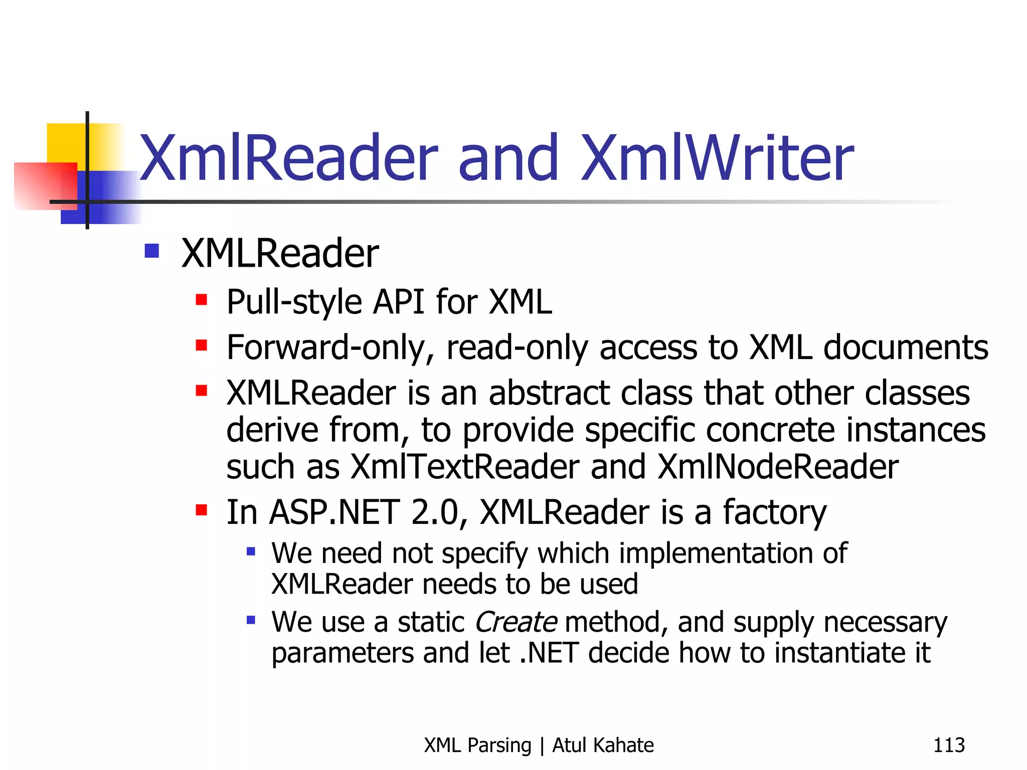 XmlReader and XmlWriter XMLReader Pull-style API for XML Forward-only, read-only access to XML documents XMLReader is an abstract class that other classes derive from, to provide specific concrete instances such as XmlTextReader and XmlNodeReader In ASP.NET 2.0, XMLReader is a factory  We need not specify which implementation of XMLReader needs to be used We use a static  Create  method, and supply necessary parameters and let .NET decide how to instantiate it 