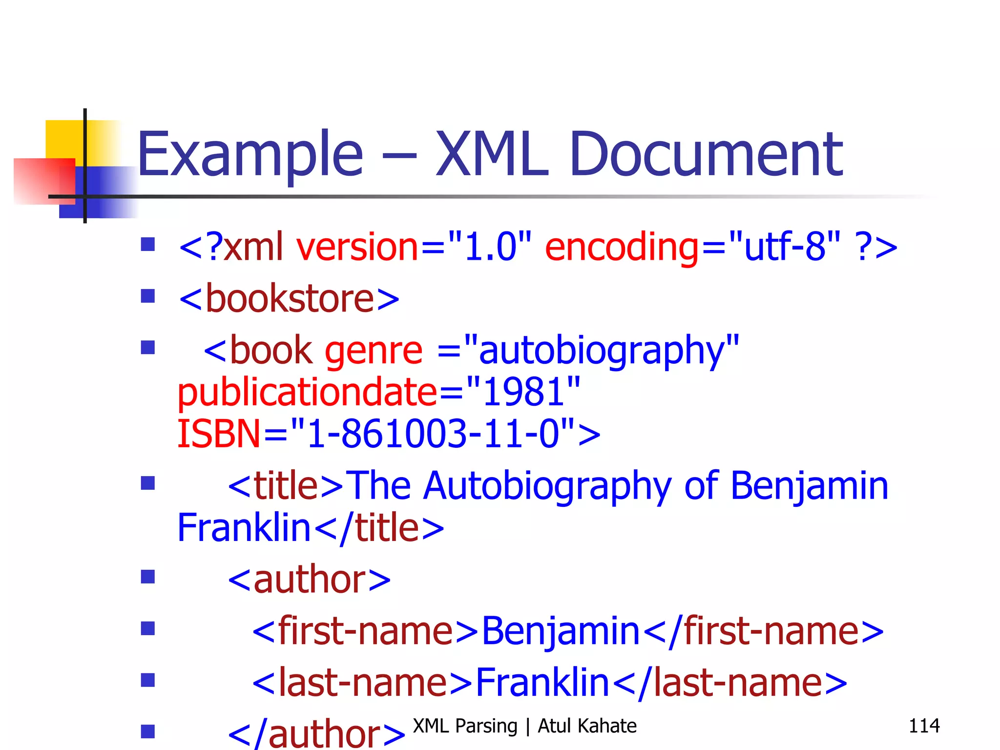 Example – XML Document <? xml   version =&quot;1.0&quot;  encoding =&quot;utf-8&quot; ?> < bookstore > < book   genre  =&quot;autobiography&quot;  publicationdate =&quot;1981&quot;  ISBN =&quot;1-861003-11-0&quot;> < title >The Autobiography of Benjamin Franklin</ title > < author > < first-name >Benjamin</ first-name > < last-name >Franklin</ last-name > </ author > < price >8.99</ price > </ book > < book   genre  =&quot;novel&quot;  publicationdate =&quot;1967&quot;  ISBN =&quot;0-201-65512-2&quot;> < title >The Confidence Man</ title > < author > < first-name >Herman</ first-name > < last-name >Melville</ last-name > </ author > < price >11.99</ price > </ book > < book   genre  =&quot;philosophy&quot;  publicationdate =&quot;1991&quot;  ISBN =&quot;1-861001-57-6&quot;> < title >The Gorgias</ title > < author > < first-name >Sidas</ first-name > < last-name >Plato</ last-name > </ author > < price >9.99</ price > </ book > </ bookstore > 