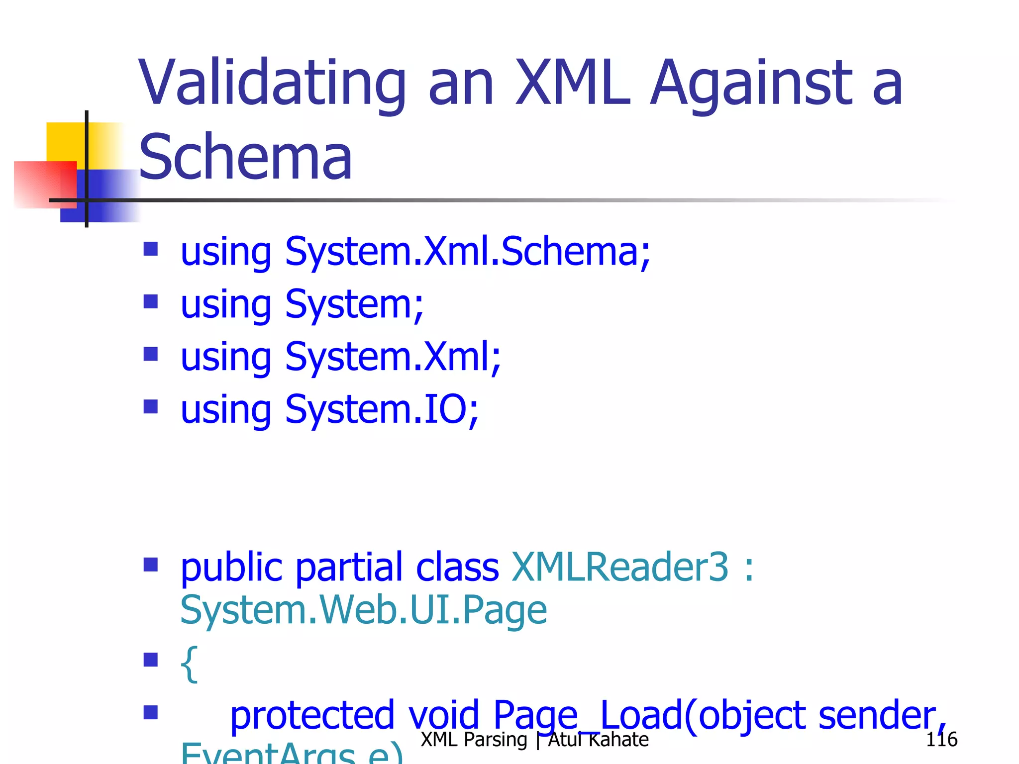 Validating an XML Against a Schema using System.Xml.Schema; using System; using System.Xml; using System.IO; public partial class  XMLReader3 : System.Web.UI.Page { protected void Page_Load(object sender,  EventArgs e) { int bookCount = 0; XmlReaderSettings settings =  new  XmlReaderSettings(); string booksSchemaFile =  Path.Combine(Request.PhysicalApplicationPath,  &quot;books.xsd&quot;); settings.Schemas.Add ( null,  XmlReader.Create (booksSchemaFile)); settings.ValidationType = ValidationType.Schema; settings.ValidationFlags = XmlSchemaValidationFlags.ReportValidationWarnings; settings.ValidationEventHandler +=  new  ValidationEventHandler (settings_ValidationEventHandler); settings.IgnoreWhitespace =  true; settings.IgnoreComments = true; string booksFile =  Path.Combine(Request.PhysicalApplicationPath,  &quot;Books.xml&quot;); using ( XmlReader reader = XmlReader.Create(booksFile, settings)) { while (reader.Read()) { if (reader.NodeType ==  XmlNodeType.Element &&  &quot;book&quot; == reader.LocalName) { bookCount++; } } } Response.Write( String.Format( &quot;Found {0} books!&quot;, bookCount)); } void settings_ValidationEventHandler(object sender, System.Xml.Schema. ValidationEventArgs e) { Response.Write(e.Message); } } 