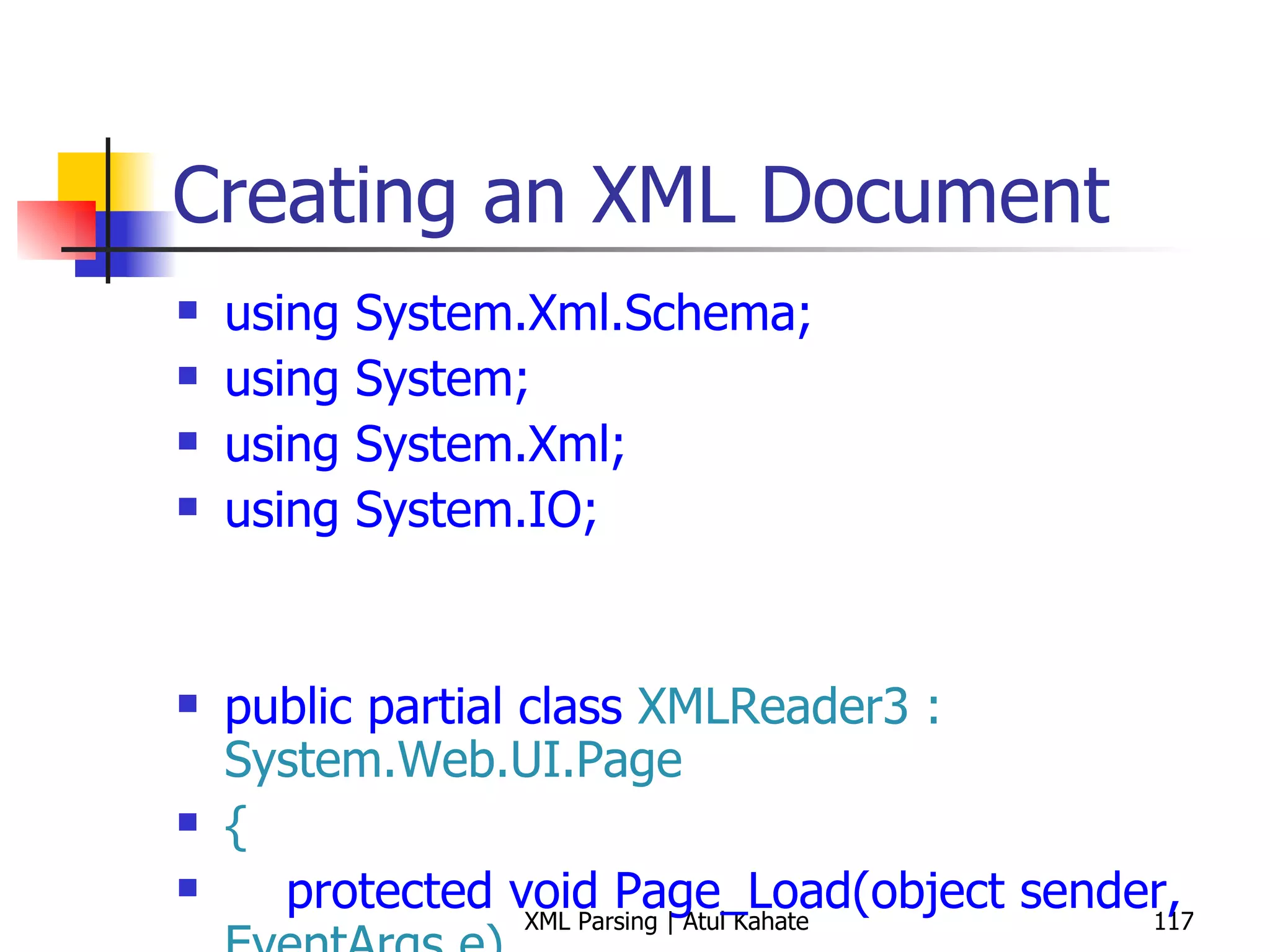 Creating an XML Document using System.Xml.Schema; using System; using System.Xml; using System.IO; public partial class  XMLReader3 : System.Web.UI.Page { protected void Page_Load(object sender,  EventArgs e) { int bookCount = 0; XmlReaderSettings settings =  new  XmlReaderSettings(); string booksSchemaFile =  Path.Combine(Request.PhysicalApplicationPath,  &quot;books.xsd&quot;); settings.Schemas.Add ( null,  XmlReader.Create (booksSchemaFile)); settings.ValidationType = ValidationType.Schema; settings.ValidationFlags = XmlSchemaValidationFlags.ReportValidationWarnings; settings.ValidationEventHandler +=  new  ValidationEventHandler (settings_ValidationEventHandler); settings.IgnoreWhitespace =  true; settings.IgnoreComments = true; string booksFile =  Path.Combine(Request.PhysicalApplicationPath,  &quot;Books.xml&quot;); using ( XmlReader reader = XmlReader.Create(booksFile, settings)) { while (reader.Read()) { if (reader.NodeType ==  XmlNodeType.Element &&  &quot;book&quot; == reader.LocalName) { bookCount++; } } } Response.Write( String.Format( &quot;Found {0} books!&quot;, bookCount)); } void settings_ValidationEventHandler(object sender, System.Xml.Schema. ValidationEventArgs e) { Response.Write(e.Message); } } 