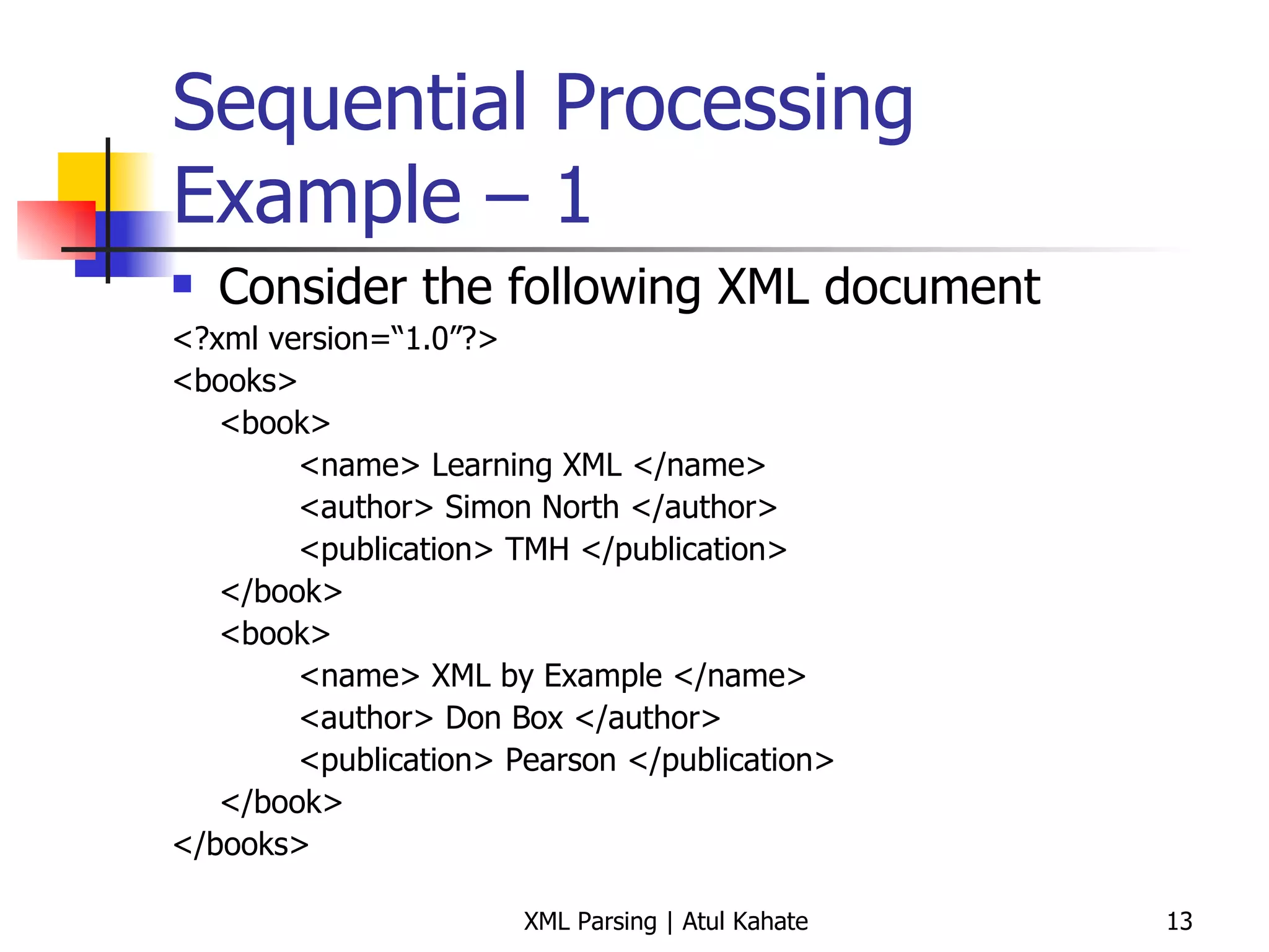 Sequential Processing Example – 1 Consider the following XML document <?xml version=“1.0”?> <books> <book> <name> Learning XML </name> <author> Simon North </author> <publication> TMH </publication> </book> <book> <name> XML by Example </name> <author> Don Box </author> <publication> Pearson </publication> </book> </books> 