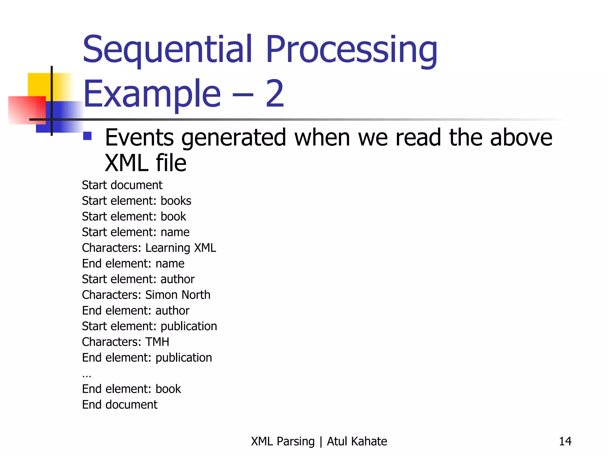 Sequential Processing Example – 2 Events generated when we read the above XML file Start document Start element: books Start element: book Start element: name Characters: Learning XML  End element: name Start element: author Characters: Simon North  End element: author Start element: publication  Characters: TMH  End element: publication … End element: book End document 