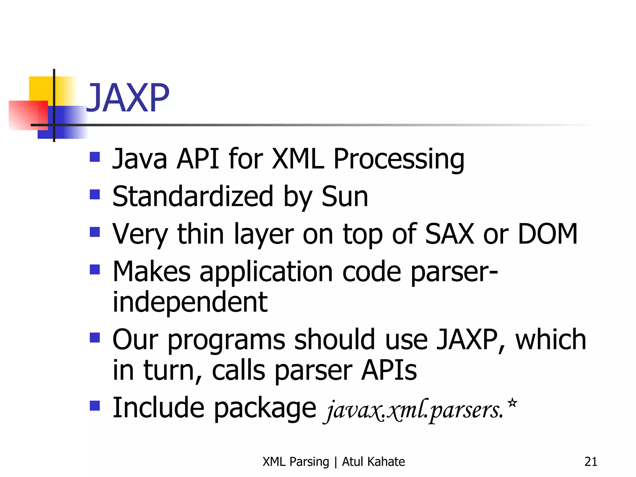 JAXP Java API for XML Processing Standardized by Sun Very thin layer on top of SAX or DOM Makes application code parser-independent Our programs should use JAXP, which in turn, calls parser APIs Include package  javax.xml.parsers.* 