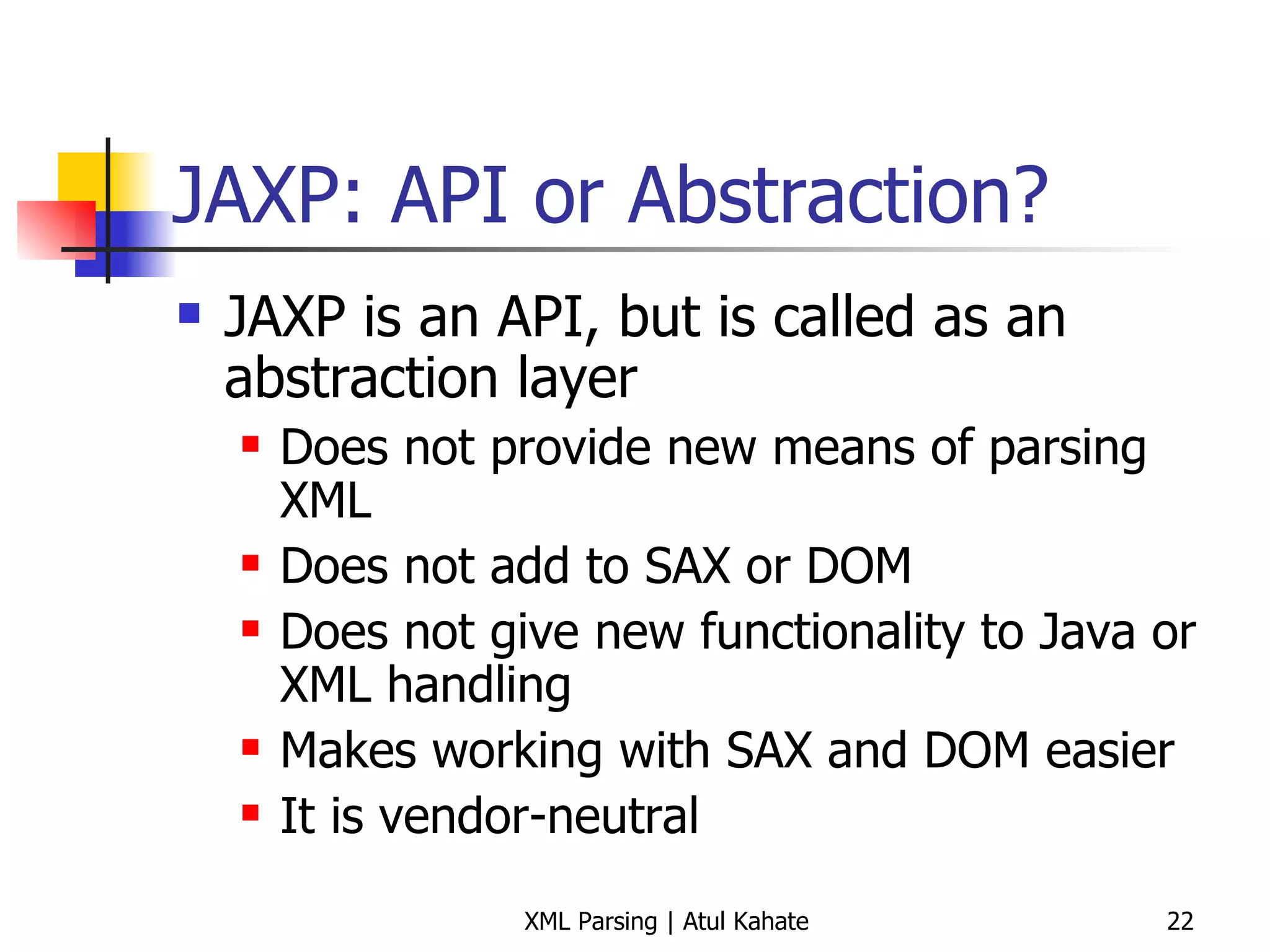 JAXP: API or Abstraction? JAXP is an API, but is called as an abstraction layer Does not provide new means of parsing XML Does not add to SAX or DOM Does not give new functionality to Java or XML handling Makes working with SAX and DOM easier It is vendor-neutral 