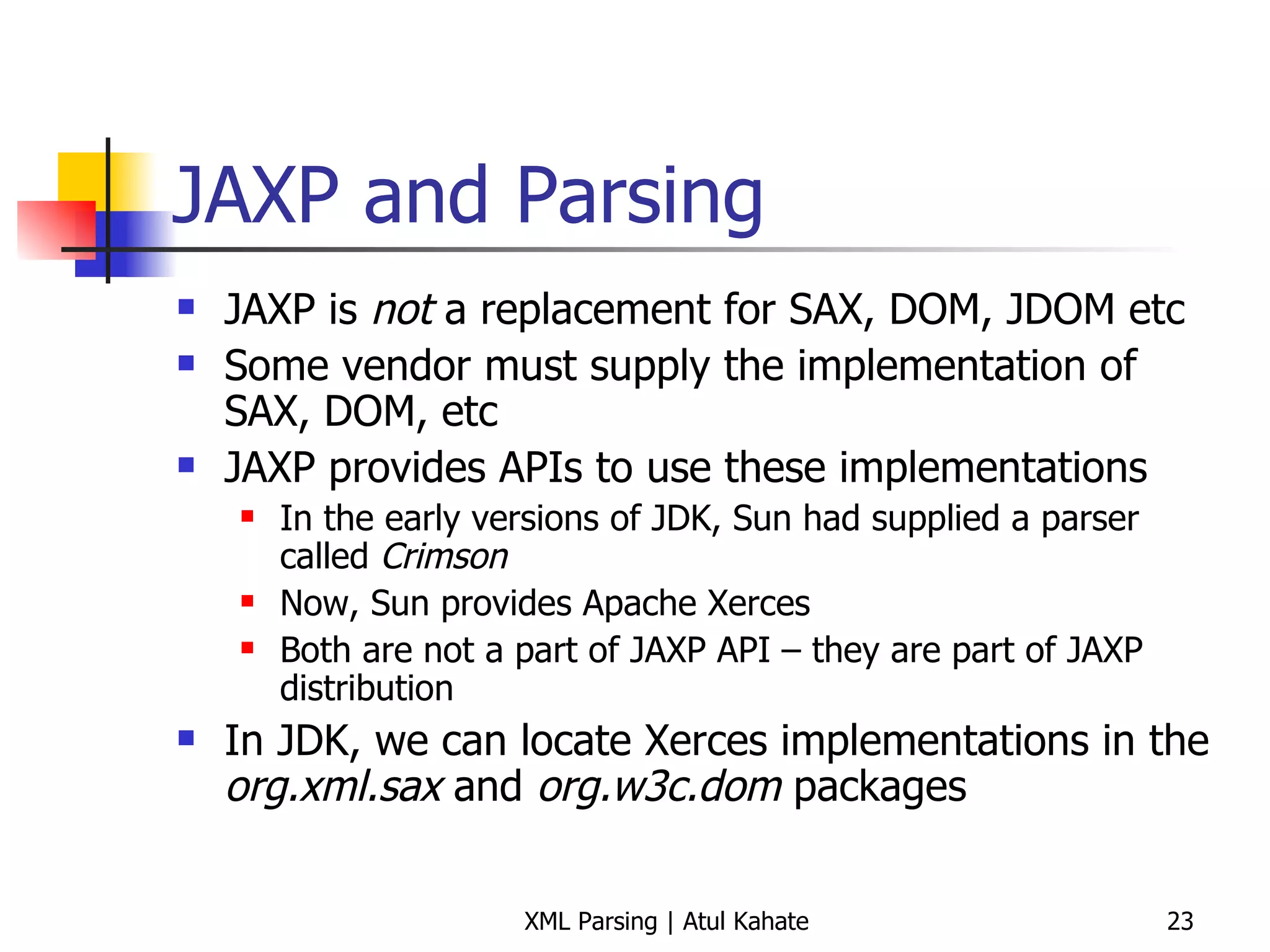 JAXP and Parsing JAXP is  not  a replacement for SAX, DOM, JDOM etc Some vendor must supply the implementation of SAX, DOM, etc JAXP provides APIs to use these implementations In the early versions of JDK, Sun had supplied a parser called  Crimson Now, Sun provides Apache Xerces Both are not a part of JAXP API – they are part of JAXP distribution In JDK, we can locate Xerces implementations in the  org.xml.sax  and  org.w3c.dom  packages 