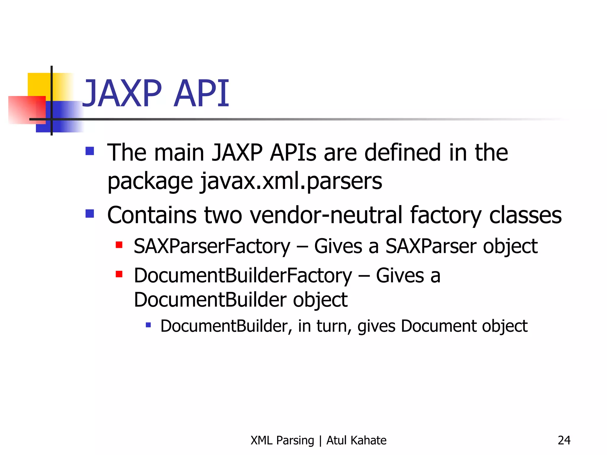 JAXP API The main JAXP APIs are defined in the package javax.xml.parsers Contains two vendor-neutral factory classes SAXParserFactory – Gives a SAXParser object DocumentBuilderFactory – Gives a DocumentBuilder object DocumentBuilder, in turn, gives Document object 