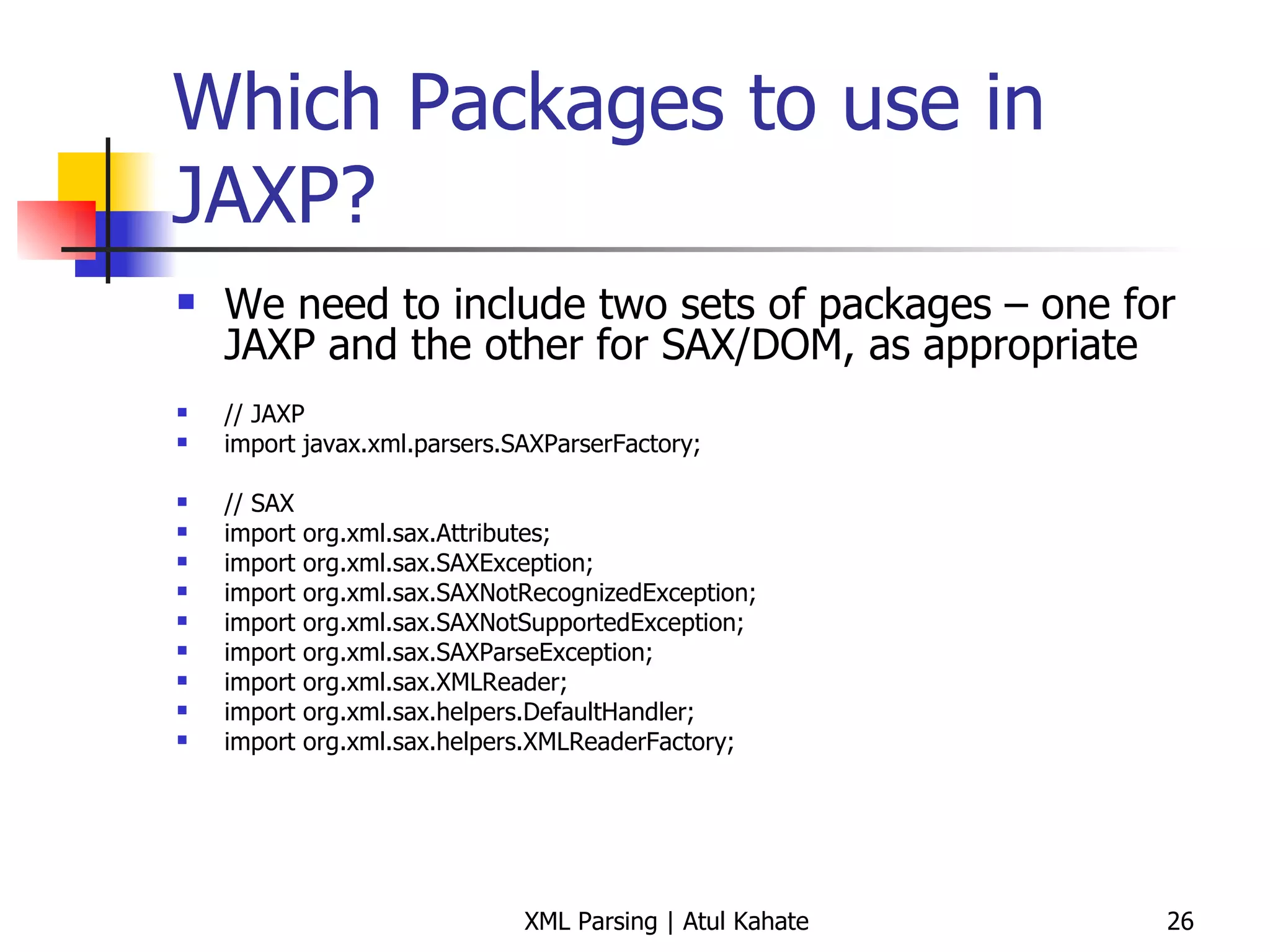 Which Packages to use in JAXP? We need to include two sets of packages – one for JAXP and the other for SAX/DOM, as appropriate // JAXP import javax.xml.parsers.SAXParserFactory; // SAX import org.xml.sax.Attributes; import org.xml.sax.SAXException; import org.xml.sax.SAXNotRecognizedException; import org.xml.sax.SAXNotSupportedException; import org.xml.sax.SAXParseException; import org.xml.sax.XMLReader; import org.xml.sax.helpers.DefaultHandler; import org.xml.sax.helpers.XMLReaderFactory; 