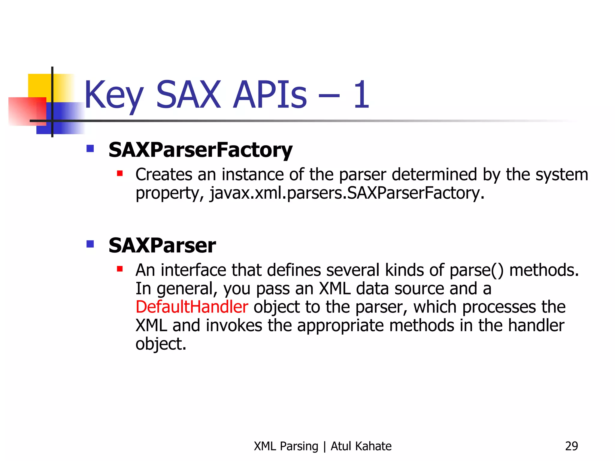 Key SAX APIs – 1 SAXParserFactory   Creates an instance of the parser determined by the system property, javax.xml.parsers.SAXParserFactory.    SAXParser   An interface that defines several kinds of parse() methods. In general, you pass an XML data source and a  DefaultHandler  object to the parser, which processes the XML and invokes the appropriate methods in the handler object.        