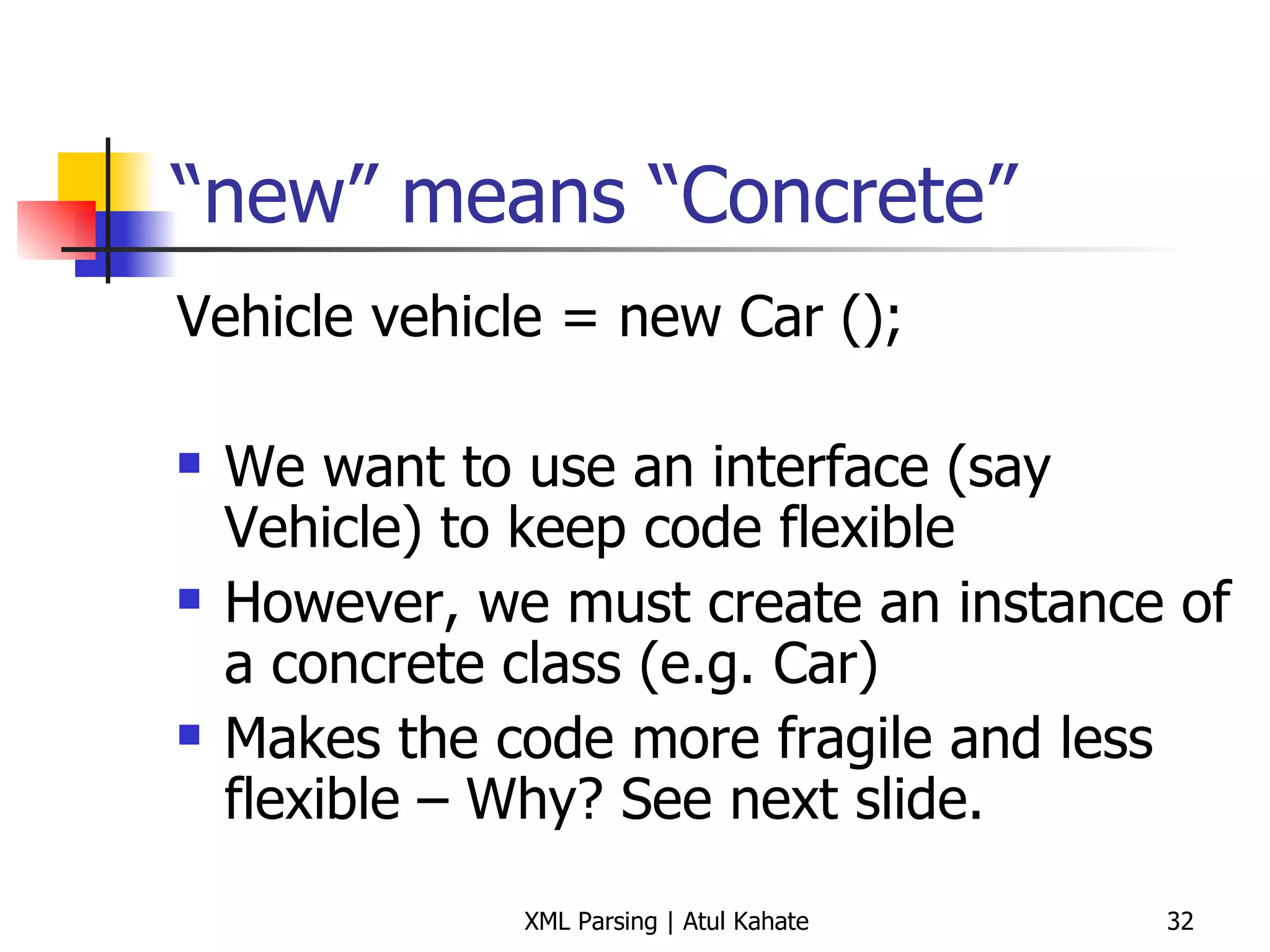 “ new” means “Concrete” Vehicle vehicle = new Car (); We want to use an interface (say Vehicle) to keep code flexible However, we must create an instance of a concrete class (e.g. Car) Makes the code more fragile and less flexible – Why? See next slide. 