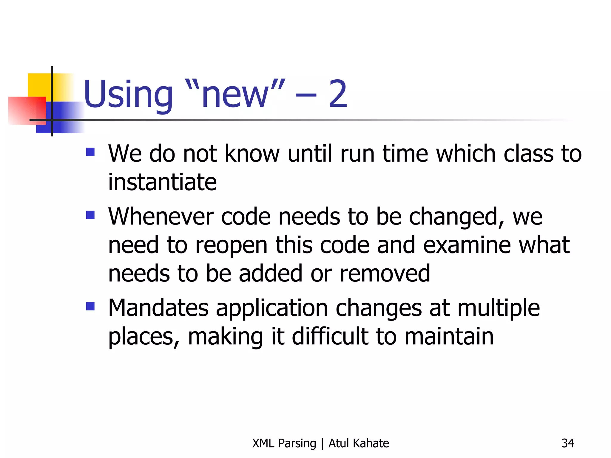Using “new” – 2 We do not know until run time which class to instantiate Whenever code needs to be changed, we need to reopen this code and examine what needs to be added or removed Mandates application changes at multiple places, making it difficult to maintain 