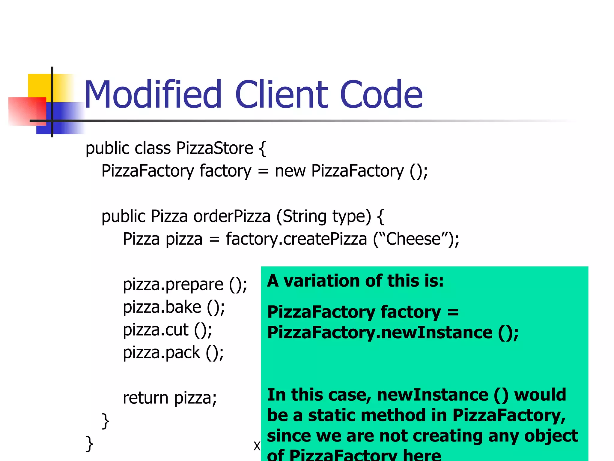 Modified Client Code public class PizzaStore { PizzaFactory factory = new PizzaFactory (); public Pizza orderPizza (String type) { Pizza pizza = factory.createPizza (“Cheese”); pizza.prepare (); pizza.bake (); pizza.cut (); pizza.pack (); return pizza; } } A variation of this is: PizzaFactory factory = PizzaFactory.newInstance (); In this case, newInstance () would be a static method in PizzaFactory, since we are not creating any object of PizzaFactory here 