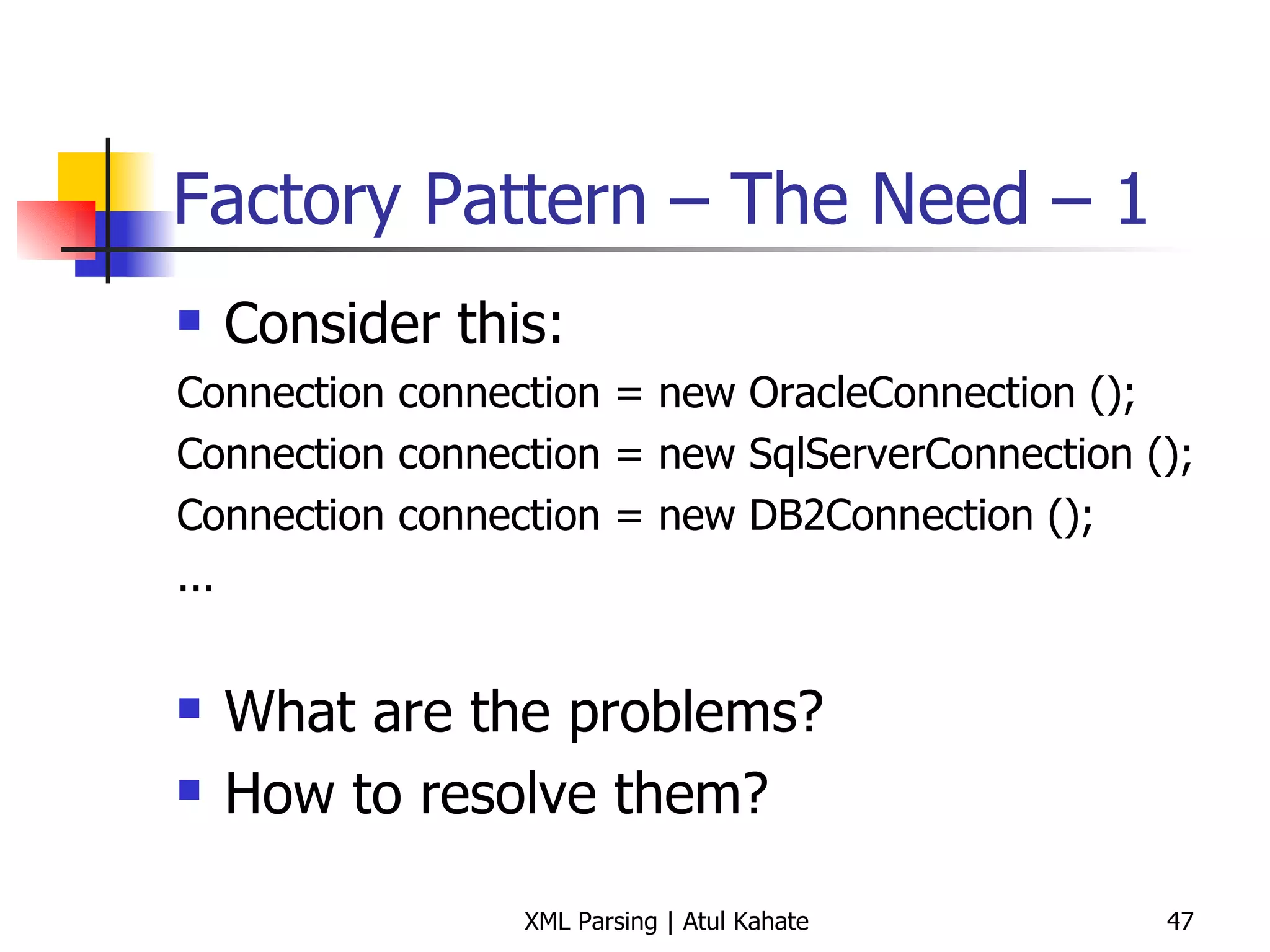 Factory Pattern – The Need – 1  Consider this: Connection connection = new OracleConnection (); Connection connection = new SqlServerConnection (); Connection connection = new DB2Connection (); ... What are the problems? How to resolve them? 