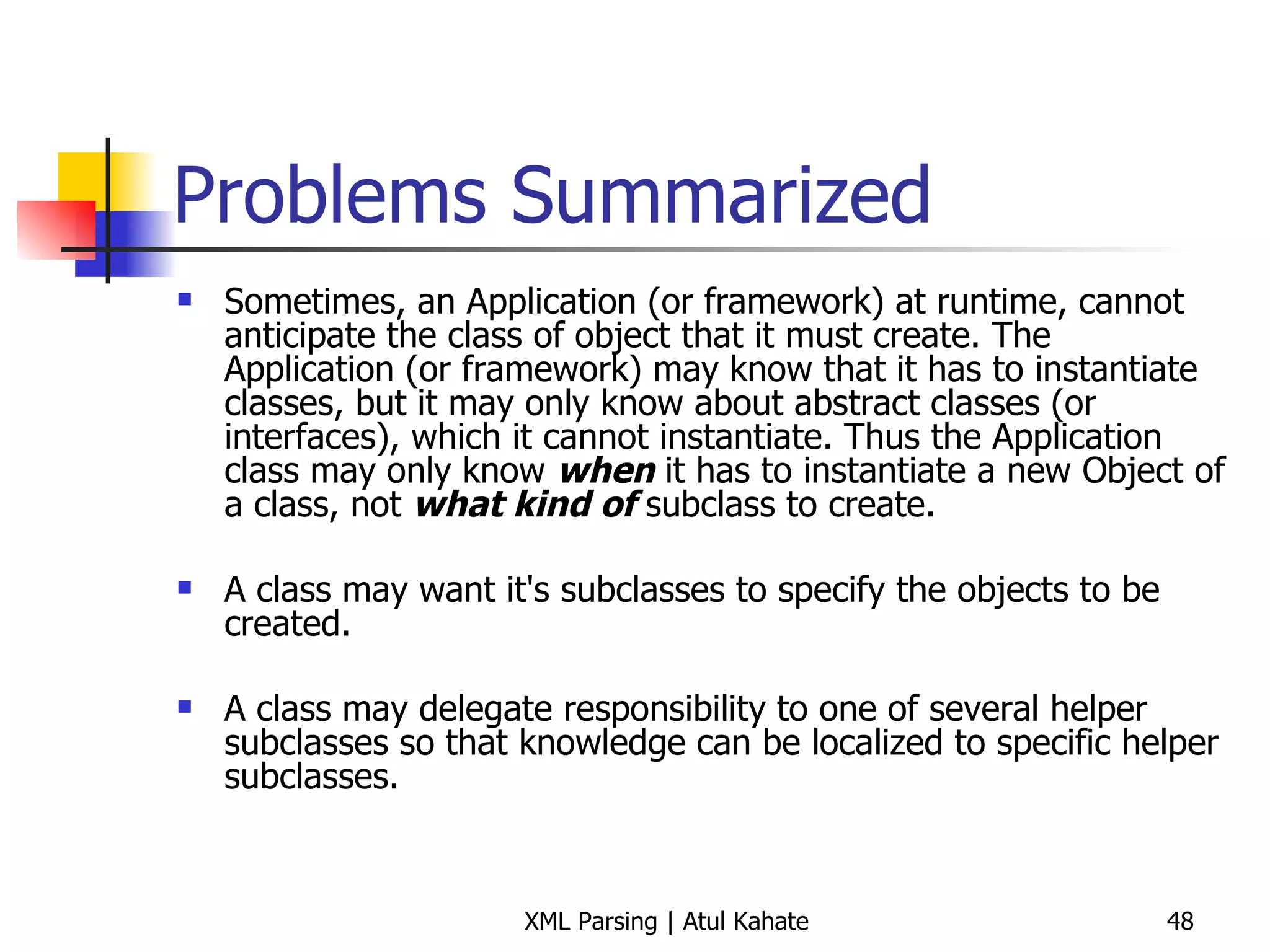 Problems Summarized Sometimes, an Application (or framework) at runtime, cannot anticipate the class of object that it must create. The Application (or framework) may know that it has to instantiate classes, but it may only know about abstract classes (or interfaces), which it cannot instantiate. Thus the Application class may only know  when  it has to instantiate a new Object of a class, not  what kind of  subclass to create.  A class may want it's subclasses to specify the objects to be created.  A class may delegate responsibility to one of several helper subclasses so that knowledge can be localized to specific helper subclasses.  