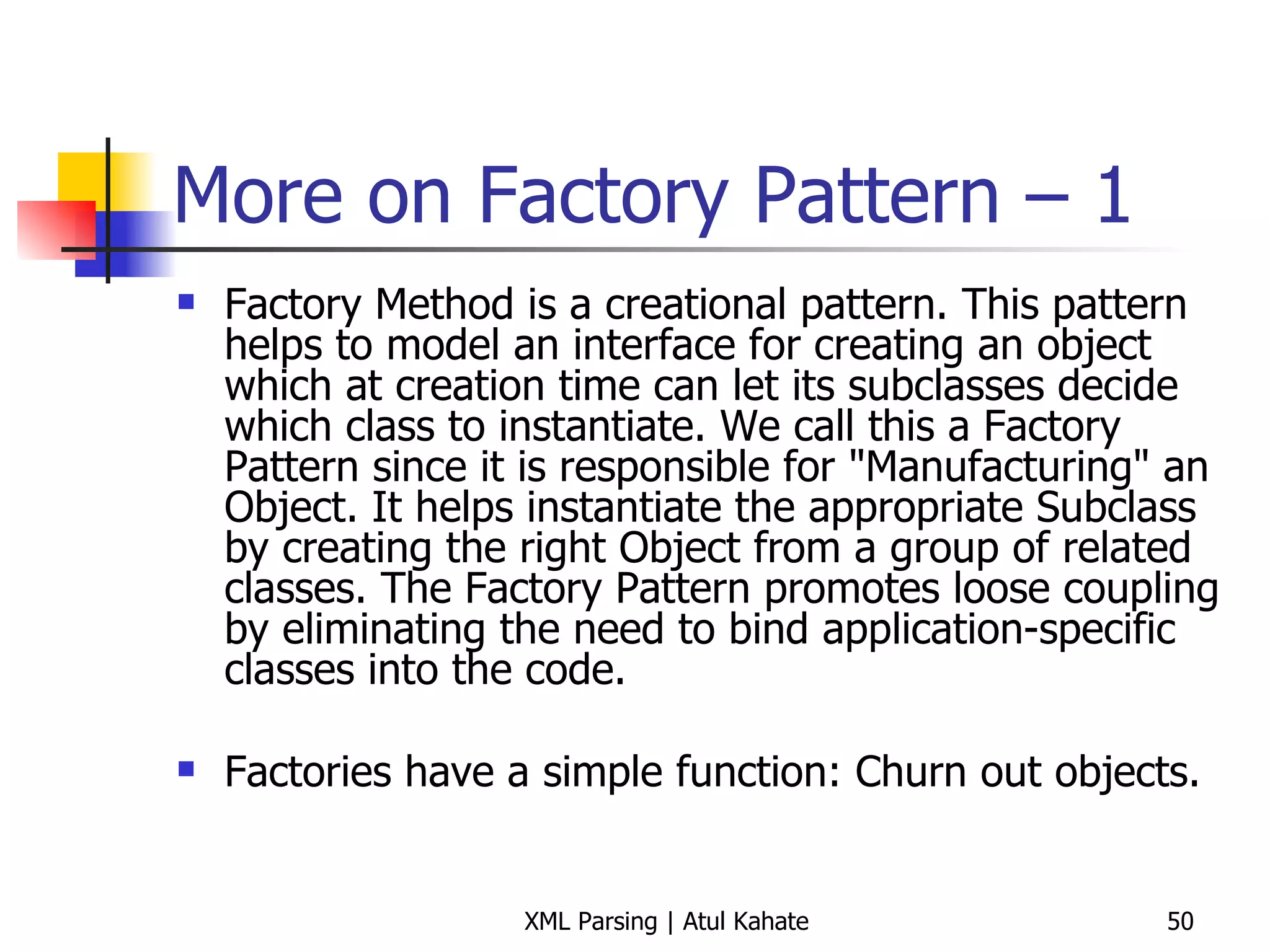 More on Factory Pattern – 1 Factory Method is a creational pattern. This pattern helps to model an interface for creating an object which at creation time can let its subclasses decide which class to instantiate. We call this a Factory Pattern since it is responsible for &quot;Manufacturing&quot; an Object. It helps instantiate the appropriate Subclass by creating the right Object from a group of related classes. The Factory Pattern promotes loose coupling by eliminating the need to bind application-specific classes into the code.  Factories have a simple function: Churn out objects. 