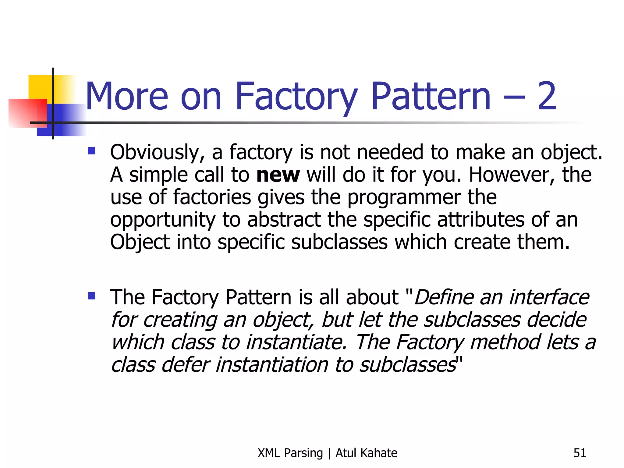 More on Factory Pattern – 2 Obviously, a factory is not needed to make an object. A simple call to  new  will do it for you. However, the use of factories gives the programmer the opportunity to abstract the specific attributes of an Object into specific subclasses which create them. The Factory Pattern is all about &quot; Define an interface for creating an object, but let the subclasses decide which class to instantiate. The Factory method lets a class defer instantiation to subclasses &quot; 