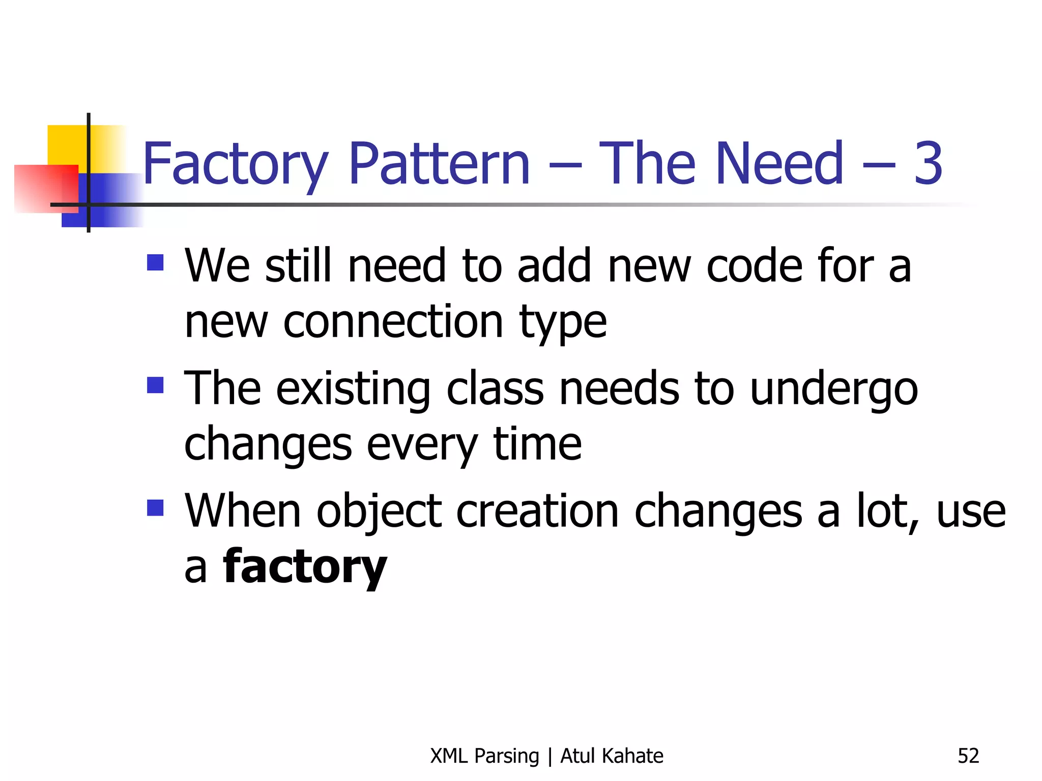 Factory Pattern – The Need – 3 We still need to add new code for a new connection type The existing class needs to undergo changes every time When object creation changes a lot, use a  factory 