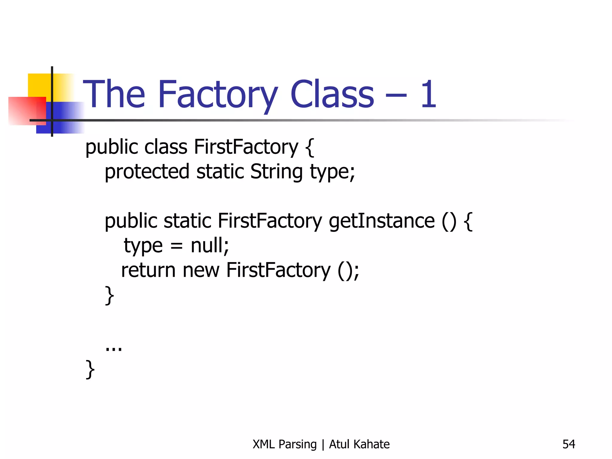 The Factory Class – 1 public class FirstFactory { protected static String type; public static FirstFactory getInstance () { type = null;   return new FirstFactory (); } ... } 