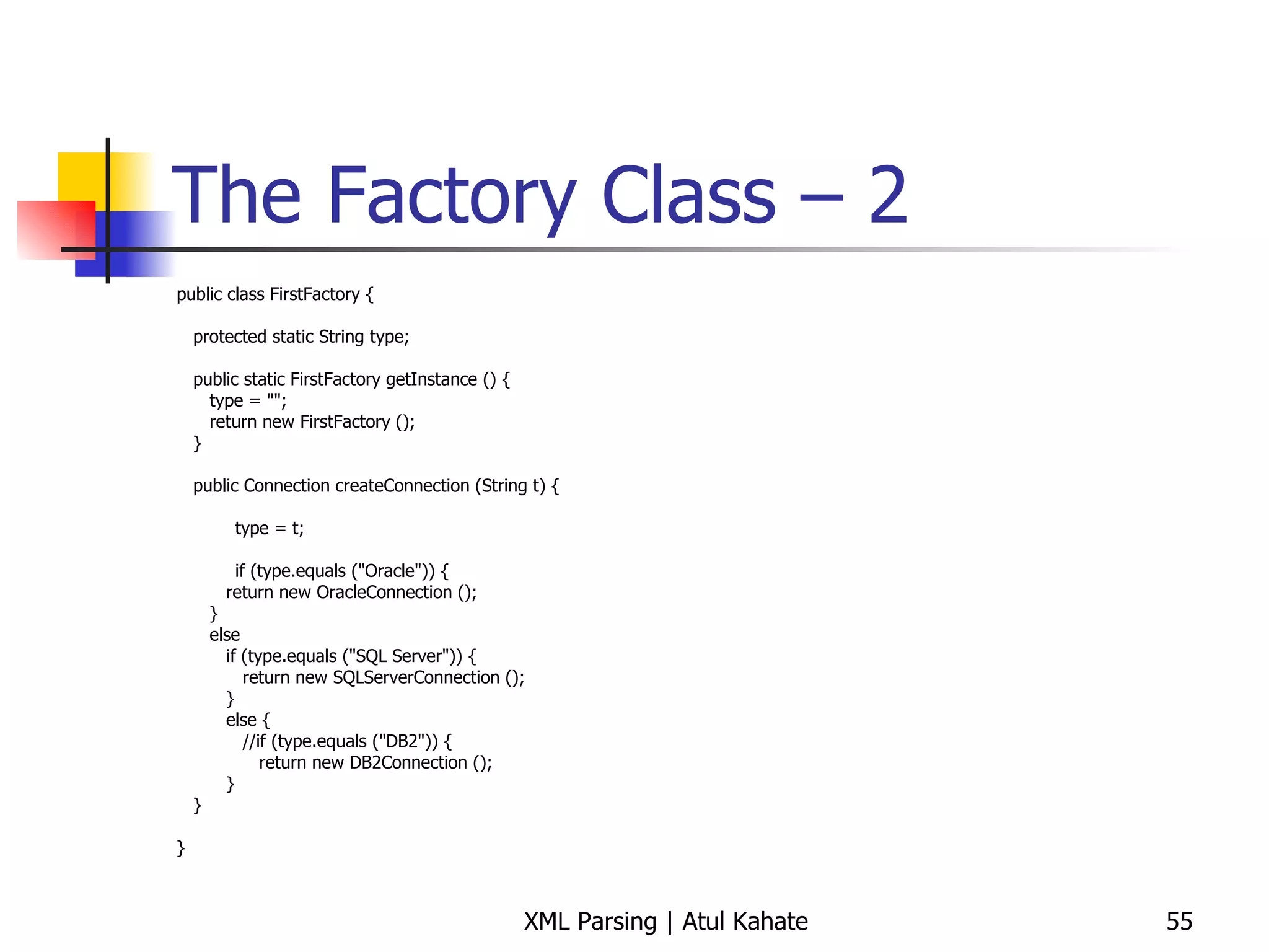The Factory Class – 2 public class FirstFactory { protected static String type; public static FirstFactory getInstance () { type = &quot;&quot;; return new FirstFactory (); } public Connection createConnection (String t) {   type = t;   if (type.equals (&quot;Oracle&quot;)) { return new OracleConnection (); } else if (type.equals (&quot;SQL Server&quot;)) { return new SQLServerConnection (); } else { //if (type.equals (&quot;DB2&quot;)) { return new DB2Connection (); } } } 