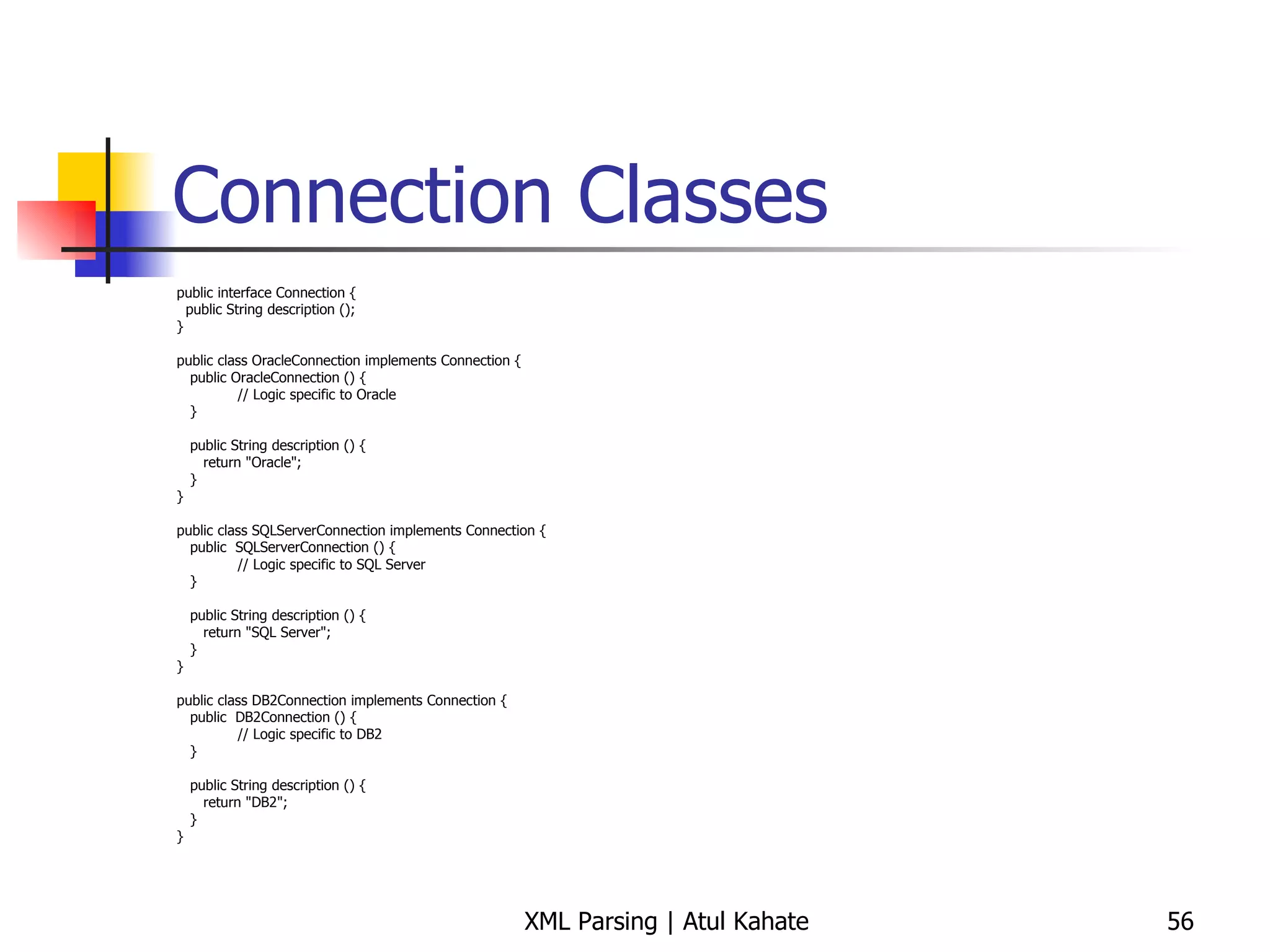 Connection Classes public interface Connection { public String description (); } public class OracleConnection implements Connection { public OracleConnection () {   // Logic specific to Oracle } public String description () { return &quot;Oracle&quot;; } } public class SQLServerConnection implements Connection { public  SQLServerConnection () {   // Logic specific to SQL Server } public String description () { return &quot;SQL Server&quot;; } } public class DB2Connection implements Connection { public  DB2Connection () {   // Logic specific to DB2 } public String description () { return &quot;DB2&quot;; } } 