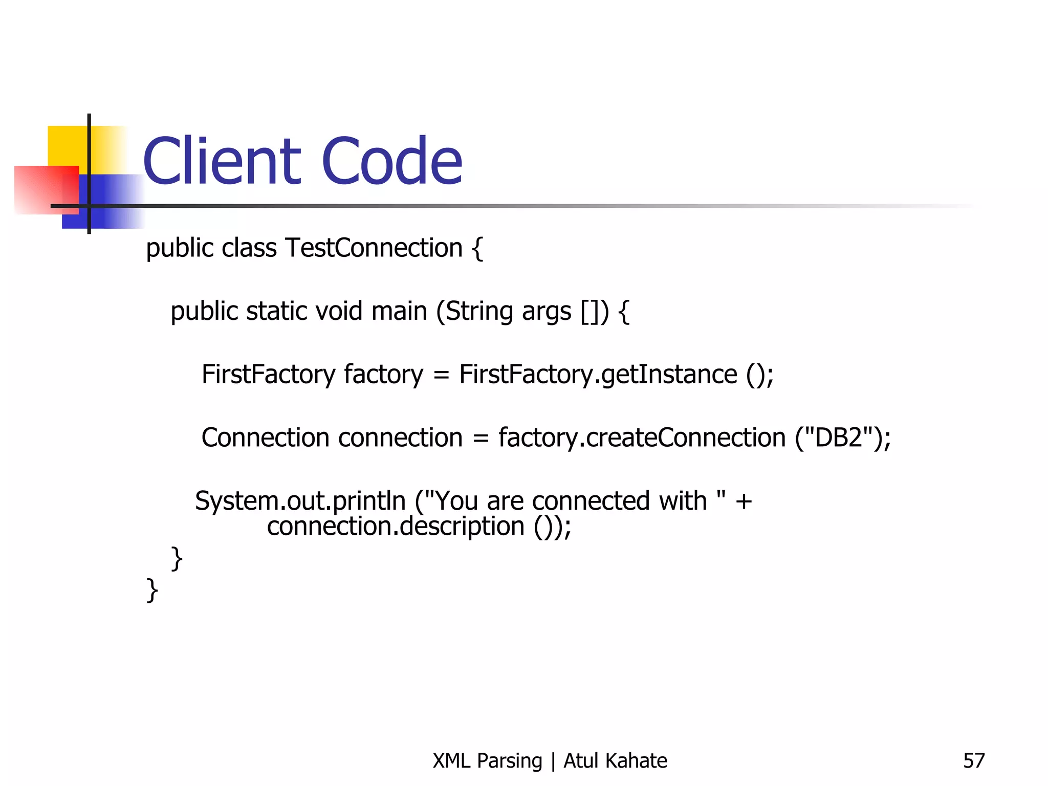 Client Code public class TestConnection { public static void main (String args []) {   FirstFactory factory = FirstFactory.getInstance ();   Connection connection = factory.createConnection (&quot;DB2&quot;); System.out.println (&quot;You are connected with &quot; +   connection.description ()); } } 
