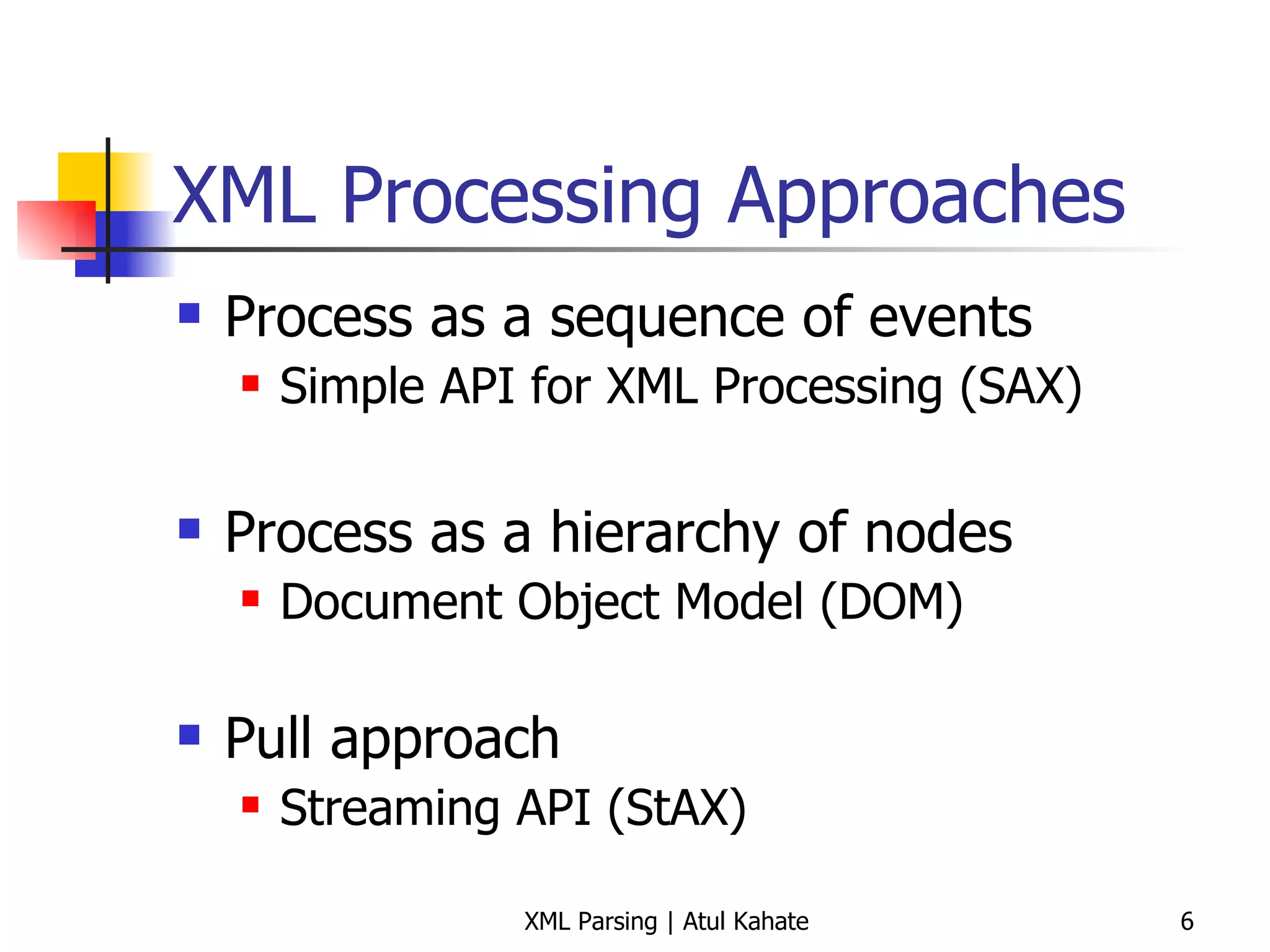 XML Processing Approaches Process as a sequence of events Simple API for XML Processing (SAX) Process as a hierarchy of nodes Document Object Model (DOM) Pull approach Streaming API (StAX) 