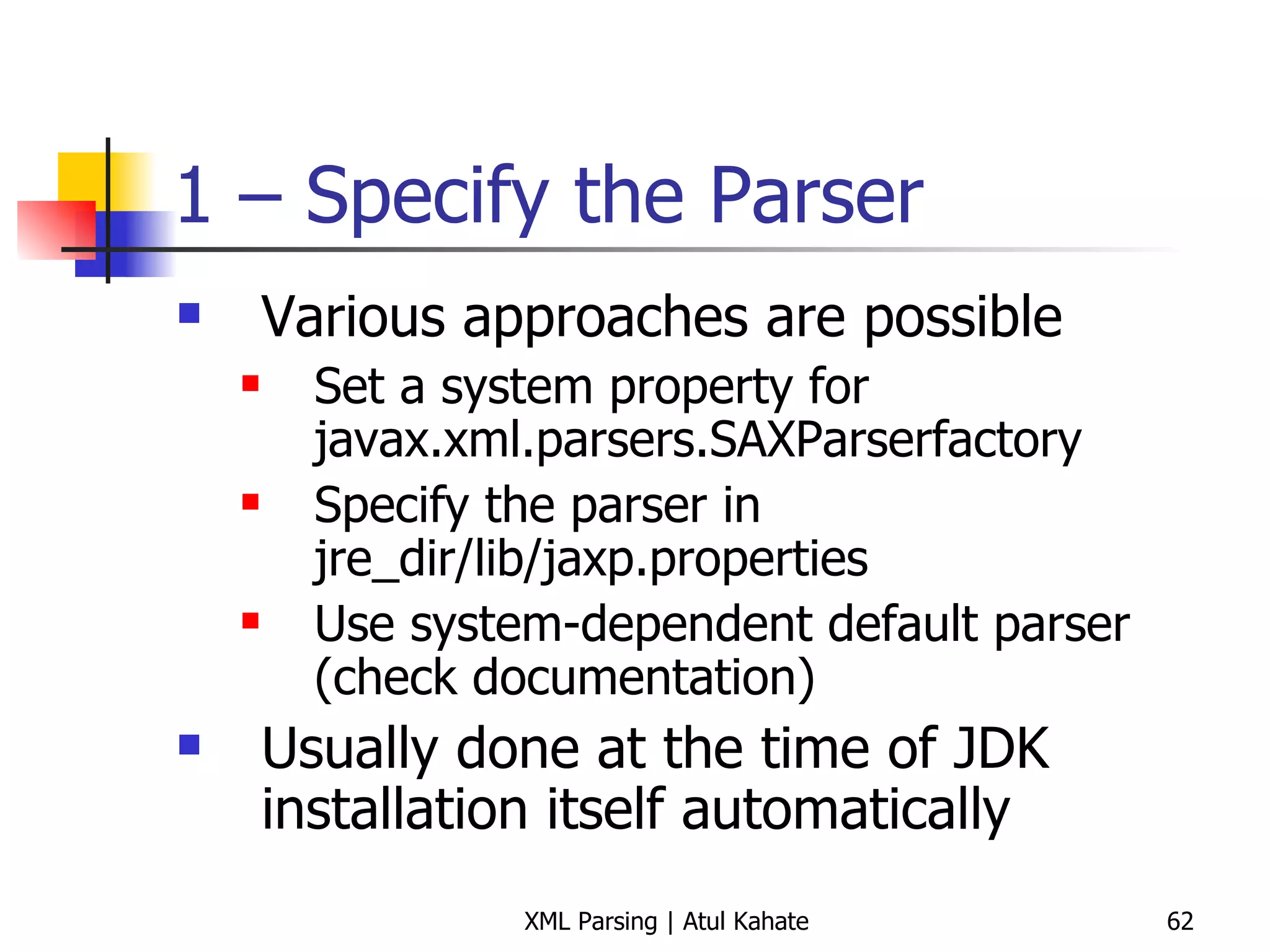 1 – Specify the Parser Various approaches are possible Set a system property for javax.xml.parsers.SAXParserfactory Specify the parser in jre_dir/lib/jaxp.properties Use system-dependent default parser (check documentation) Usually done at the time of JDK installation itself automatically 