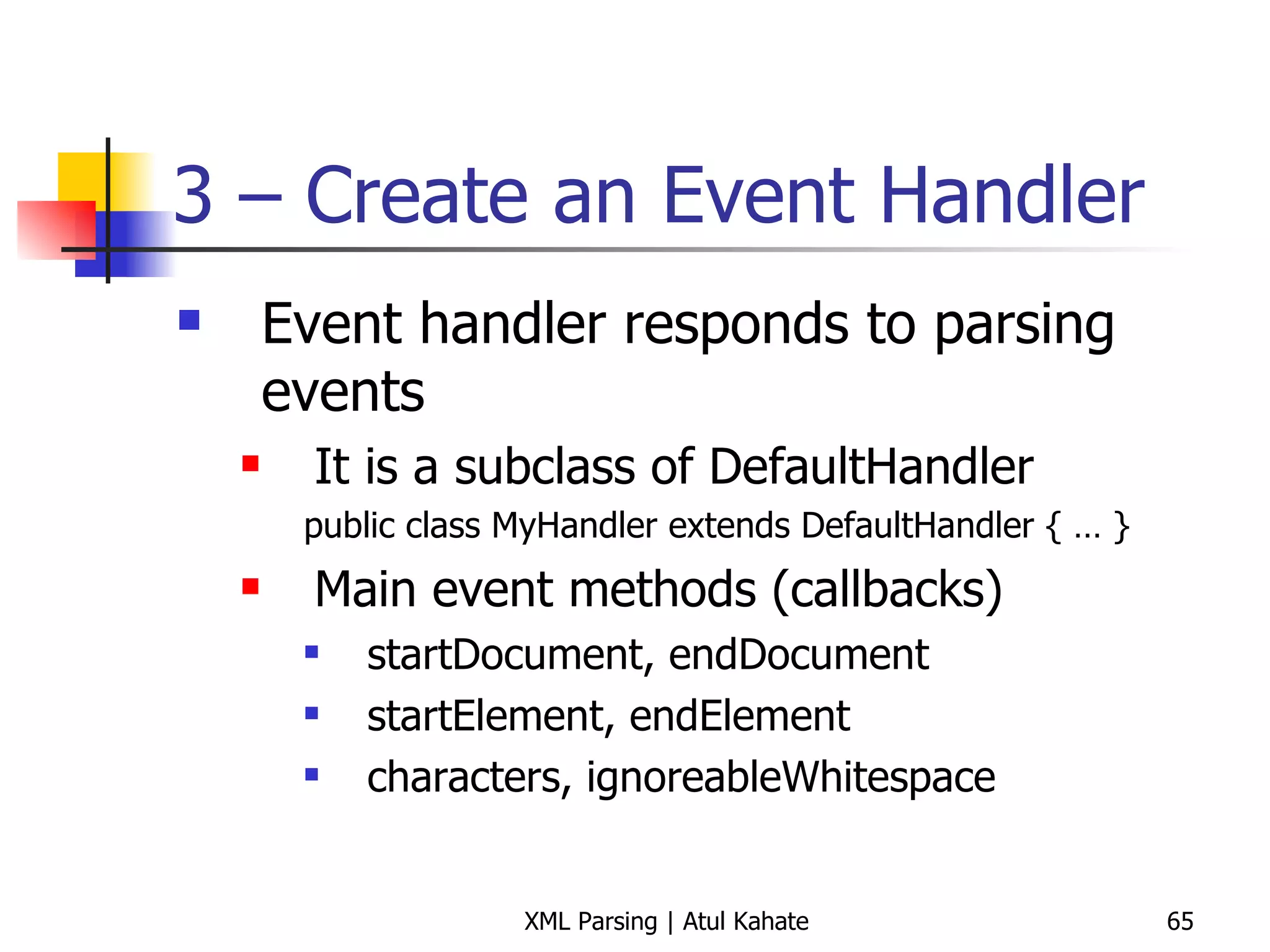 3 – Create an Event Handler Event handler responds to parsing events It is a subclass of DefaultHandler public class MyHandler extends DefaultHandler { … } Main event methods (callbacks) startDocument, endDocument startElement, endElement characters, ignoreableWhitespace 