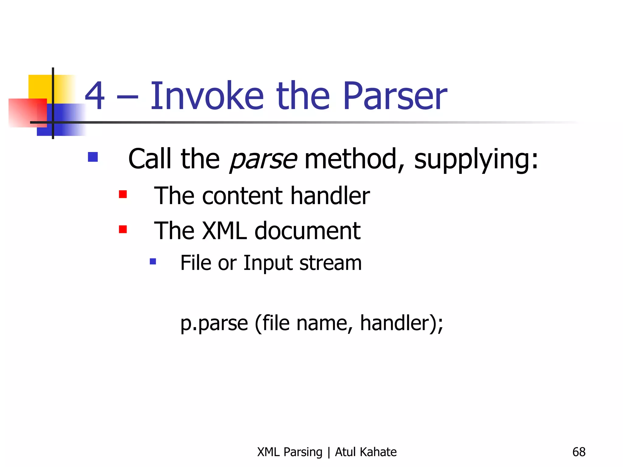 4 – Invoke the Parser Call the  parse  method, supplying: The content handler The XML document File or Input stream p.parse (file name, handler); 