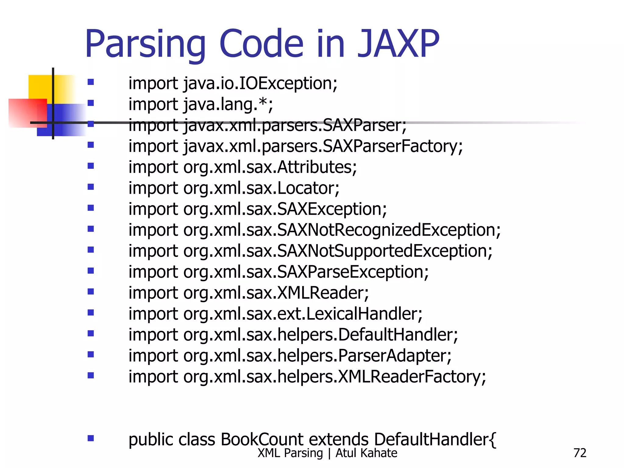 Parsing Code in JAXP import java.io.IOException; import java.lang.*; import javax.xml.parsers.SAXParser; import javax.xml.parsers.SAXParserFactory; import org.xml.sax.Attributes; import org.xml.sax.Locator; import org.xml.sax.SAXException; import org.xml.sax.SAXNotRecognizedException; import org.xml.sax.SAXNotSupportedException; import org.xml.sax.SAXParseException; import org.xml.sax.XMLReader; import org.xml.sax.ext.LexicalHandler; import org.xml.sax.helpers.DefaultHandler; import org.xml.sax.helpers.ParserAdapter; import org.xml.sax.helpers.XMLReaderFactory; public class BookCount extends DefaultHandler{ private int count = 0; public void startDocument() throws SAXException  { System.out.println(&quot;Start document ...&quot;); } public void startElement(String uri, String local, String raw, Attributes attrs) throws SAXException { int year = 0; String attrValue; System.out.println (&quot;Current element = &quot; + raw); if (raw.equals (&quot;book&quot;)) { count++; } } public void endDocument() throws SAXException  { System.out.println(&quot;The total number of books = &quot; + count); } public static void main (String[] args) throws Exception { BookCount handler = new BookCount (); try { SAXParserFactory spf = SAXParserFactory.newInstance (); SAXParser parser = spf.newSAXParser (); parser.parse (&quot;book.xml&quot;, handler); } catch (SAXException e) { System.err.println(e.getMessage()); } } } 