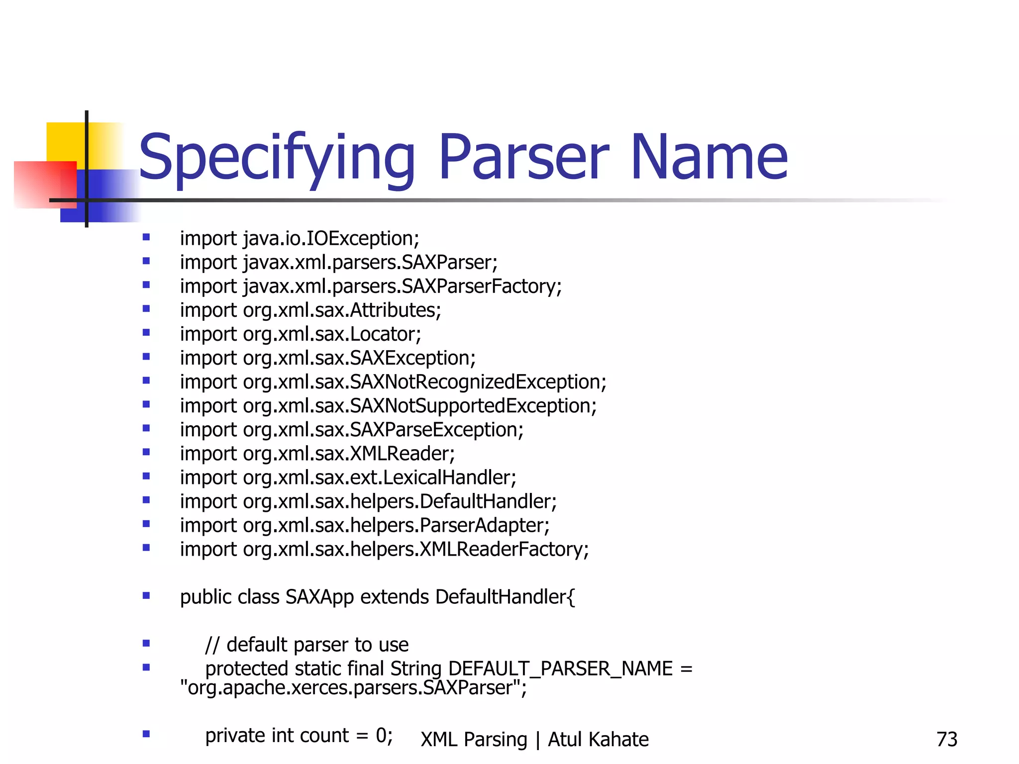 Specifying Parser Name import java.io.IOException; import javax.xml.parsers.SAXParser; import javax.xml.parsers.SAXParserFactory; import org.xml.sax.Attributes; import org.xml.sax.Locator; import org.xml.sax.SAXException; import org.xml.sax.SAXNotRecognizedException; import org.xml.sax.SAXNotSupportedException; import org.xml.sax.SAXParseException; import org.xml.sax.XMLReader; import org.xml.sax.ext.LexicalHandler; import org.xml.sax.helpers.DefaultHandler; import org.xml.sax.helpers.ParserAdapter; import org.xml.sax.helpers.XMLReaderFactory; public class SAXApp extends DefaultHandler{ // default parser to use protected static final String DEFAULT_PARSER_NAME = &quot;org.apache.xerces.parsers.SAXParser&quot;; private int count = 0; public void countTopics () throws IOException, SAXException { // create parser try { System.out.println (&quot;Inside countTopics&quot;); } catch (Exception e) { e.printStackTrace(System.err); } } public void startElement(String uri, String local, String raw, Attributes attrs) throws SAXException { if (raw.equals(&quot;topic&quot;))  count++; System.out.println (raw); } public void endDocument() throws SAXException  { System.out.println(&quot;There are &quot; + count + &quot; topics&quot;); } public static void main (String[] args) throws Exception{ System.out.println (&quot;Inside main ...&quot;); SAXApp handler = new SAXApp(); try { SAXParserFactory spf = SAXParserFactory.newInstance (); SAXParser parser = spf.newSAXParser (); parser.parse (&quot;contents.xml&quot;, handler); } catch (SAXException e) { System.err.println(e.getMessage()); } } } 