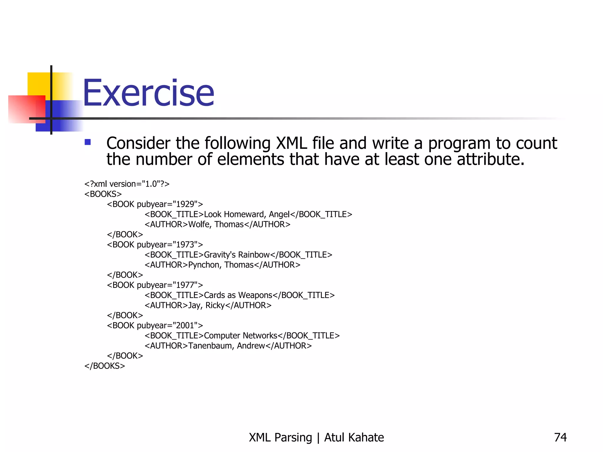Exercise Consider the following XML file and write a program to count the number of elements that have at least one attribute. <?xml version=&quot;1.0&quot;?> <BOOKS> <BOOK pubyear=&quot;1929&quot;> <BOOK_TITLE>Look Homeward, Angel</BOOK_TITLE> <AUTHOR>Wolfe, Thomas</AUTHOR> </BOOK> <BOOK pubyear=&quot;1973&quot;> <BOOK_TITLE>Gravity's Rainbow</BOOK_TITLE> <AUTHOR>Pynchon, Thomas</AUTHOR> </BOOK> <BOOK pubyear=&quot;1977&quot;> <BOOK_TITLE>Cards as Weapons</BOOK_TITLE> <AUTHOR>Jay, Ricky</AUTHOR> </BOOK> <BOOK pubyear=&quot;2001&quot;> <BOOK_TITLE>Computer Networks</BOOK_TITLE> <AUTHOR>Tanenbaum, Andrew</AUTHOR> </BOOK> </BOOKS> 