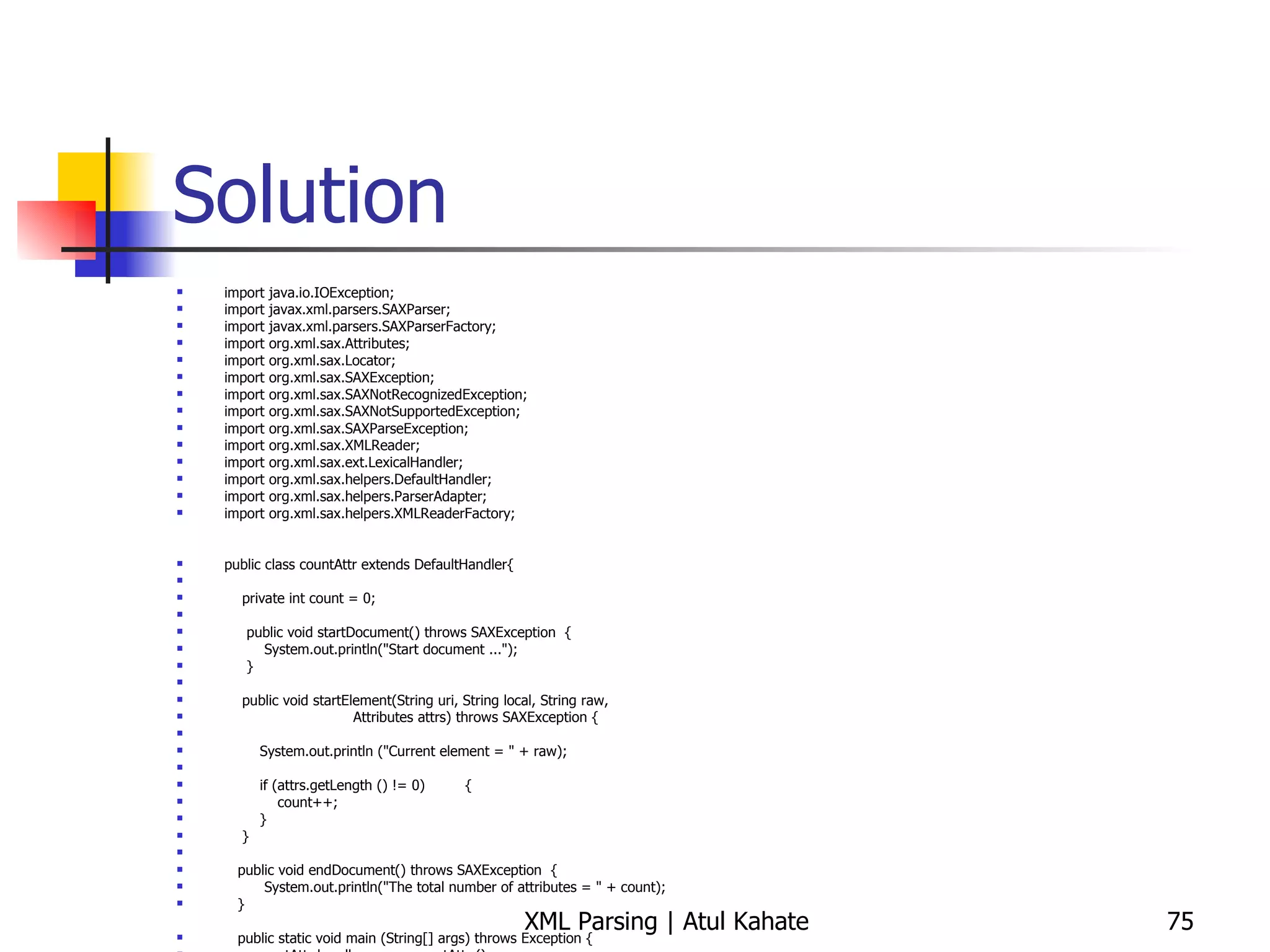 Solution import java.io.IOException; import javax.xml.parsers.SAXParser; import javax.xml.parsers.SAXParserFactory; import org.xml.sax.Attributes; import org.xml.sax.Locator; import org.xml.sax.SAXException; import org.xml.sax.SAXNotRecognizedException; import org.xml.sax.SAXNotSupportedException; import org.xml.sax.SAXParseException; import org.xml.sax.XMLReader; import org.xml.sax.ext.LexicalHandler; import org.xml.sax.helpers.DefaultHandler; import org.xml.sax.helpers.ParserAdapter; import org.xml.sax.helpers.XMLReaderFactory; public class countAttr extends DefaultHandler{ private int count = 0; public void startDocument() throws SAXException  { System.out.println(&quot;Start document ...&quot;); } public void startElement(String uri, String local, String raw, Attributes attrs) throws SAXException { System.out.println (&quot;Current element = &quot; + raw); if (attrs.getLength () != 0)  { count++;  } } public void endDocument() throws SAXException  { System.out.println(&quot;The total number of attributes = &quot; + count); } public static void main (String[] args) throws Exception { countAttr handler = new countAttr (); try { SAXParserFactory spf = SAXParserFactory.newInstance ();  SAXParser parser = spf.newSAXParser (); parser.parse (&quot;countAttr.xml&quot;, handler); } catch (SAXException e) { System.err.println(e.getMessage()); } } } 