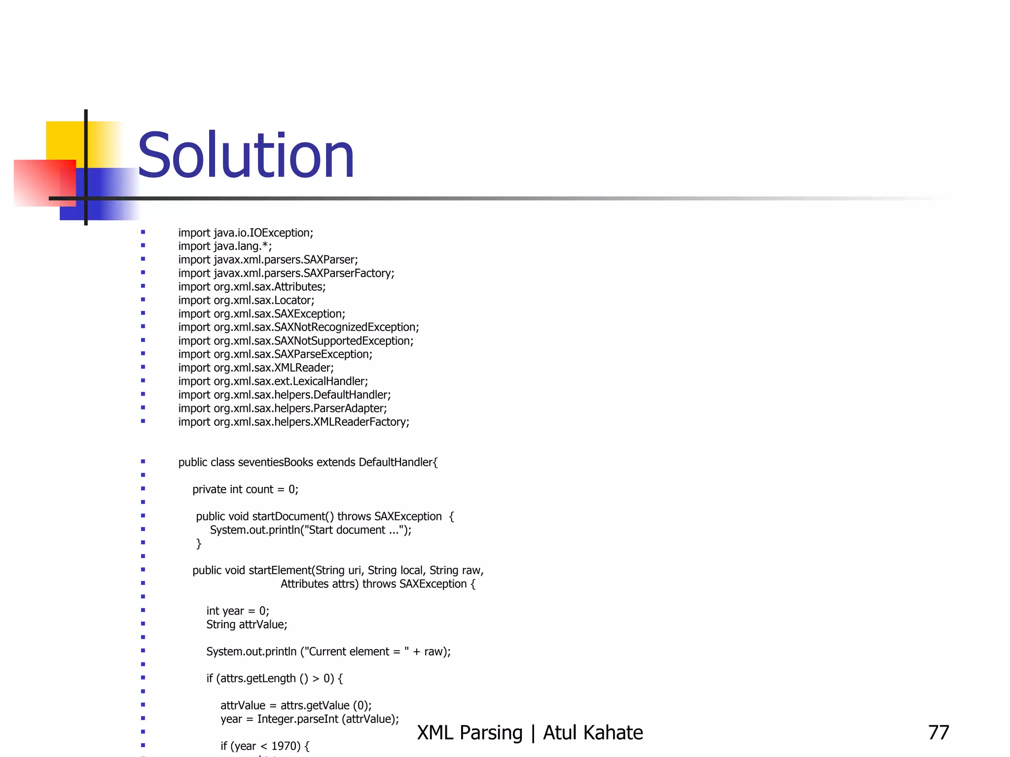 Solution import java.io.IOException; import java.lang.*; import javax.xml.parsers.SAXParser; import javax.xml.parsers.SAXParserFactory; import org.xml.sax.Attributes; import org.xml.sax.Locator; import org.xml.sax.SAXException; import org.xml.sax.SAXNotRecognizedException; import org.xml.sax.SAXNotSupportedException; import org.xml.sax.SAXParseException; import org.xml.sax.XMLReader; import org.xml.sax.ext.LexicalHandler; import org.xml.sax.helpers.DefaultHandler; import org.xml.sax.helpers.ParserAdapter; import org.xml.sax.helpers.XMLReaderFactory; public class seventiesBooks extends DefaultHandler{ private int count = 0; public void startDocument() throws SAXException  { System.out.println(&quot;Start document ...&quot;); } public void startElement(String uri, String local, String raw, Attributes attrs) throws SAXException { int year = 0; String attrValue; System.out.println (&quot;Current element = &quot; + raw); if (attrs.getLength () > 0) { attrValue = attrs.getValue (0); year = Integer.parseInt (attrValue); if (year < 1970) { count++;  } } } public void endDocument() throws SAXException  { System.out.println(&quot;The total number of matching elements = &quot; + count); } public static void main (String[] args) throws Exception { seventiesBooks handler = new seventiesBooks(); try { SAXParserFactory spf = SAXParserFactory.newInstance ();  SAXParser parser = spf.newSAXParser (); parser.parse (&quot;countAttr.xml&quot;, handler); } catch (SAXException e) { System.err.println(e.getMessage()); } } } 