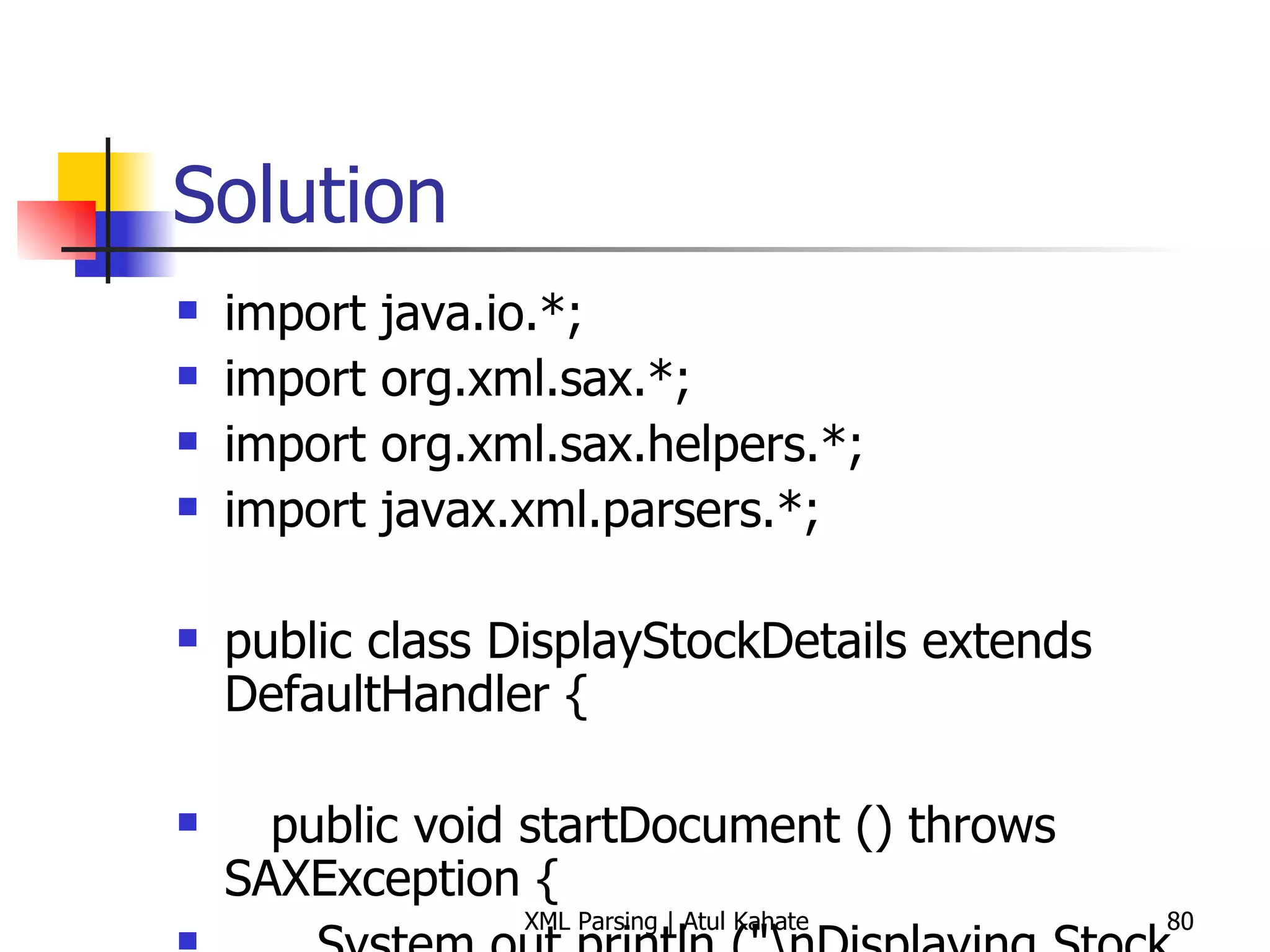 Solution import java.io.*; import org.xml.sax.*; import org.xml.sax.helpers.*; import javax.xml.parsers.*; public class DisplayStockDetails extends DefaultHandler { public void startDocument () throws SAXException { System.out.println (&quot;\nDisplaying Stock Details&quot;); System.out.println (&quot;=========================\n&quot;); } public void endDocument () throws SAXException { System.out.println (&quot;\nEnd of Details&quot;); System.out.println (&quot;==============\n&quot;); } public void startElement (String uri, String local, String raw, Attributes attrs) throws SAXException { // Skip processing root element if (local.equals (&quot;stock&quot;)) return; // Skip processing if there are no attributes if (attrs == null) return; for (int i=0; i<attrs.getLength (); i++) { System.out.println (&quot;[Symbol: &quot; + attrs.getValue (i) + &quot;]&quot;); } } public void endElement (String uri, String local, String raw) throws SAXException { // System.out.println (); } public void characters (char[] ch, int start, int length) throws SAXException { System.out.println (new String (ch, start, length)); } public static void main (String[] args) throws Exception { DisplayStockDetails handler = new DisplayStockDetails (); try { SAXParserFactory spf = SAXParserFactory.newInstance (); SAXParser parser = spf.newSAXParser (); parser.parse (&quot;stock.xml&quot;, handler); } catch (SAXException e) { System.err.println(e.getMessage()); } } } 