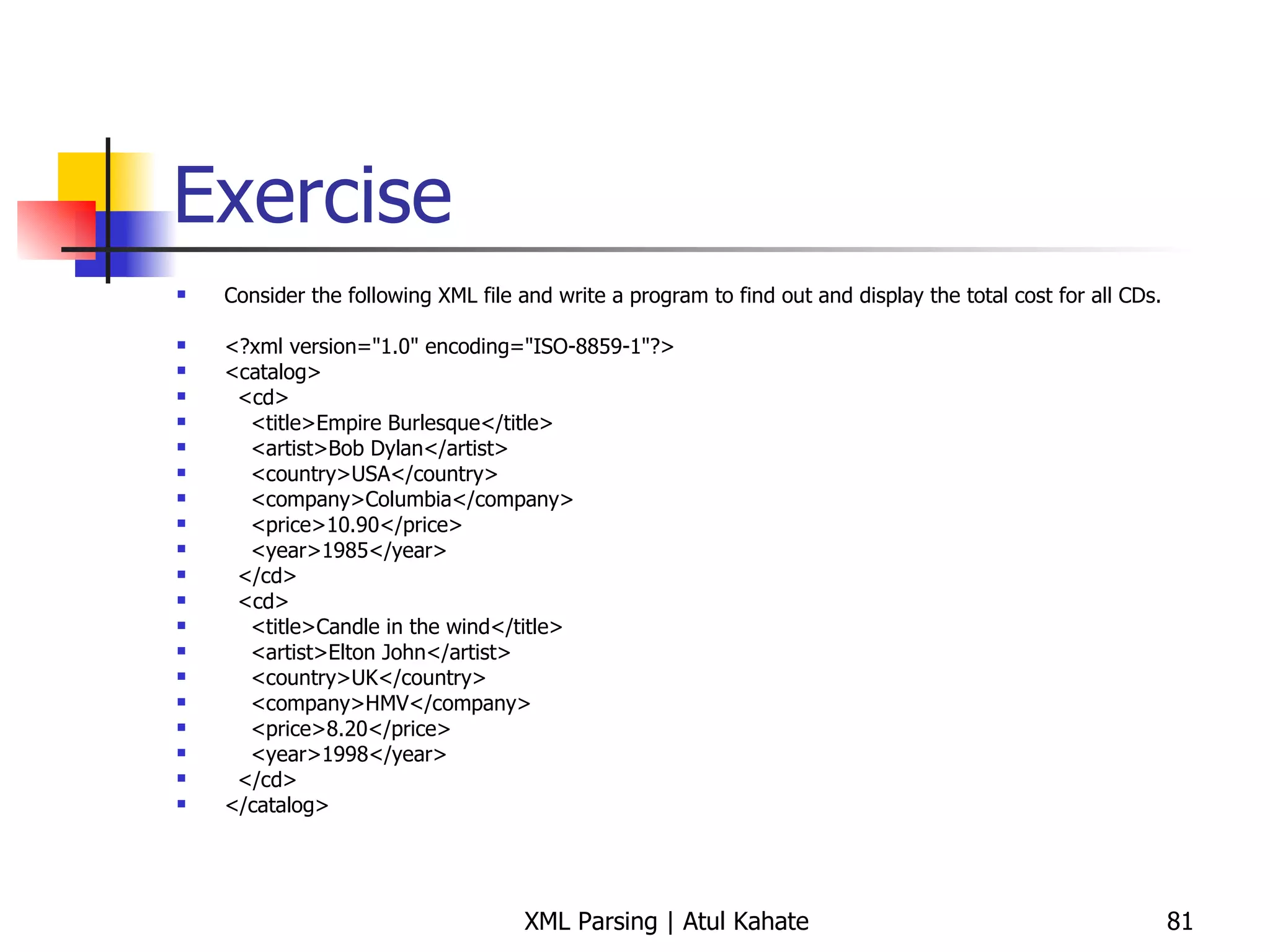 Exercise Consider the following XML file and write a program to find out and display the total cost for all CDs. <?xml version=&quot;1.0&quot; encoding=&quot;ISO-8859-1&quot;?> <catalog> <cd> <title>Empire Burlesque</title> <artist>Bob Dylan</artist> <country>USA</country> <company>Columbia</company> <price>10.90</price> <year>1985</year> </cd> <cd> <title>Candle in the wind</title> <artist>Elton John</artist> <country>UK</country> <company>HMV</company> <price>8.20</price> <year>1998</year> </cd> </catalog> 
