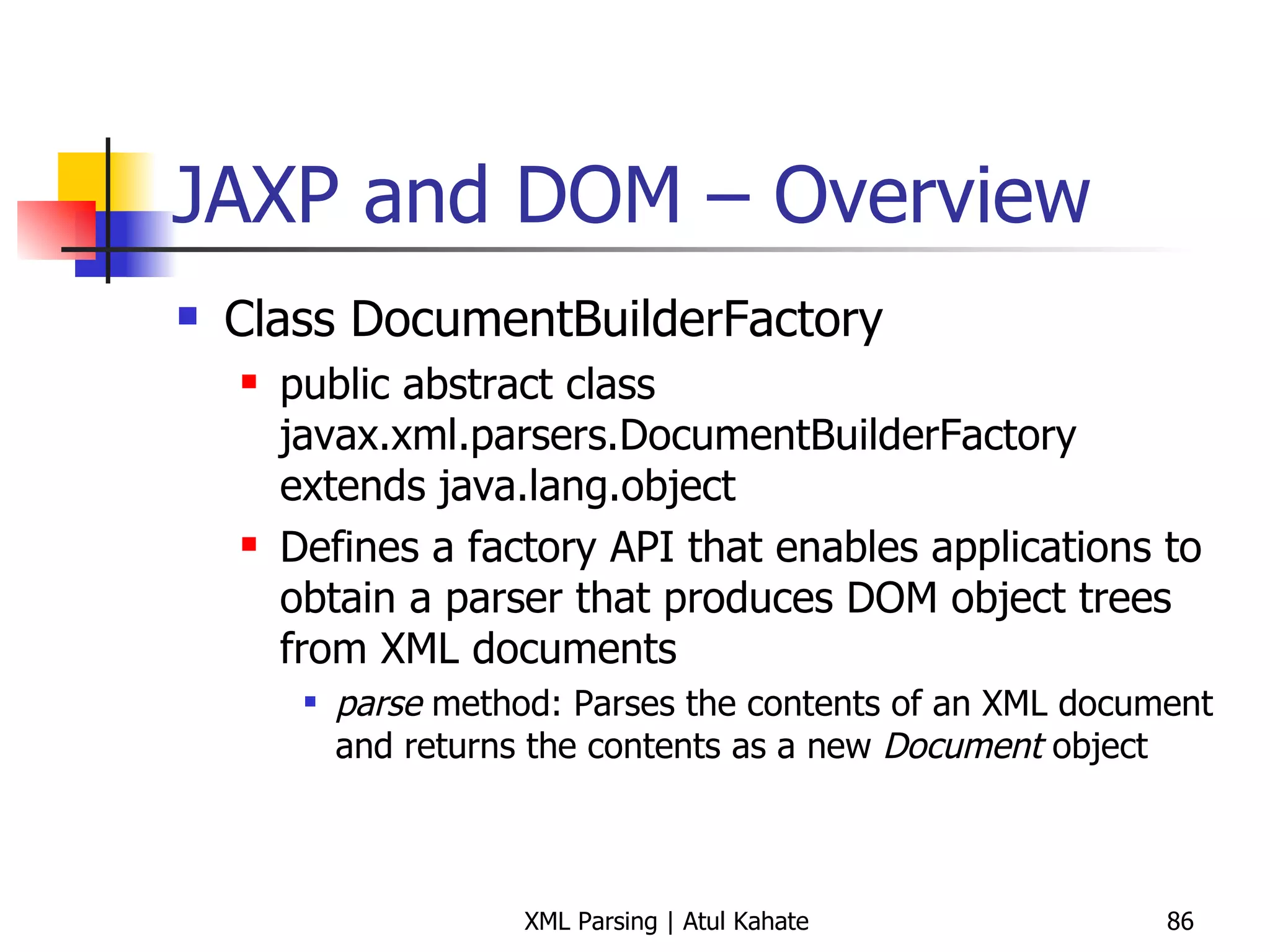 JAXP and DOM – Overview Class DocumentBuilderFactory public abstract class javax.xml.parsers.DocumentBuilderFactory extends java.lang.object Defines a factory API that enables applications to obtain a parser that produces DOM object trees from XML documents parse  method: Parses the contents of an XML document and returns the contents as a new  Document  object 