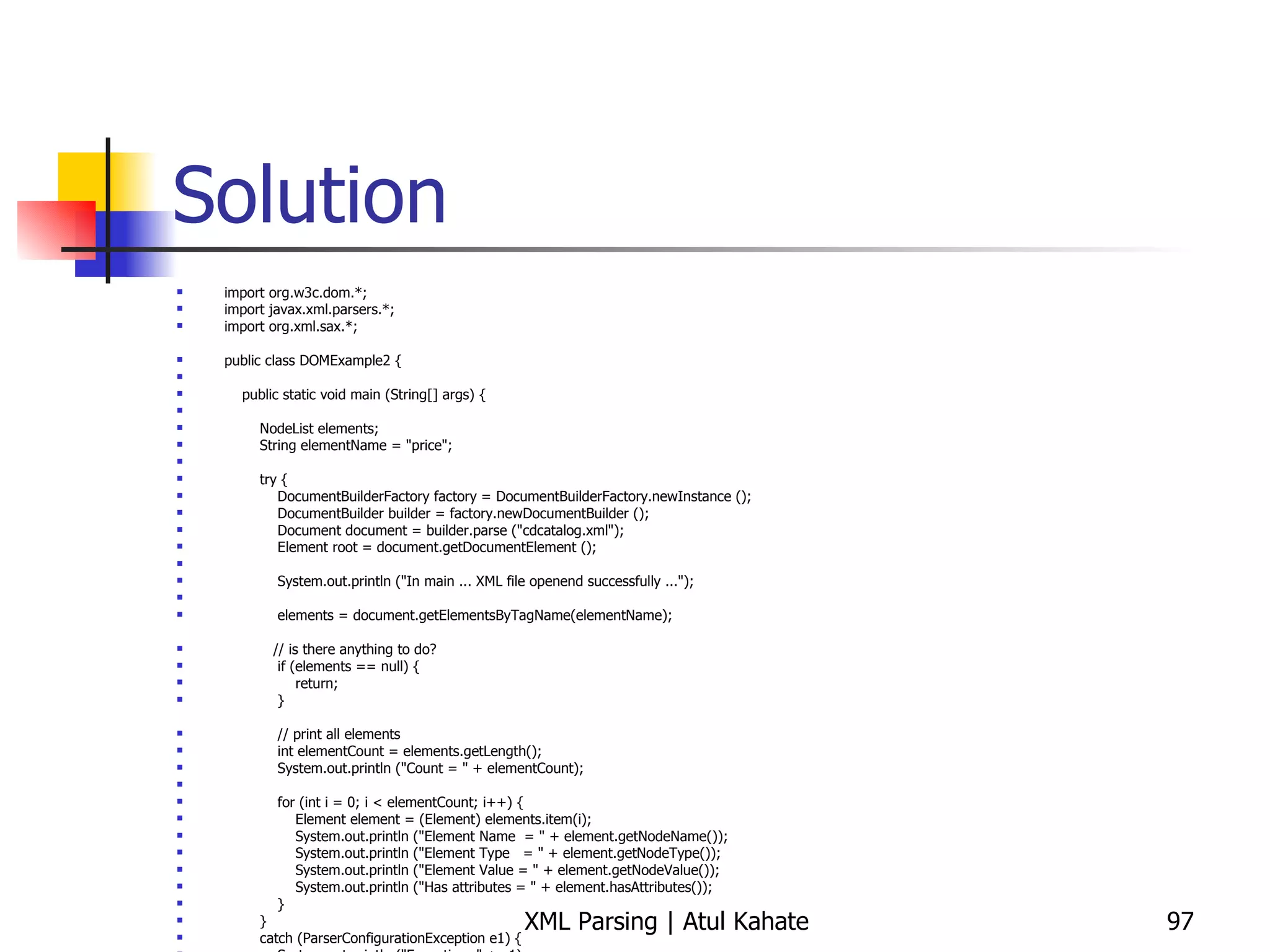 Solution import org.w3c.dom.*; import javax.xml.parsers.*; import org.xml.sax.*; public class DOMExample2 { public static void main (String[] args) { NodeList elements; String elementName = &quot;price&quot;; try { DocumentBuilderFactory factory = DocumentBuilderFactory.newInstance (); DocumentBuilder builder = factory.newDocumentBuilder (); Document document = builder.parse (&quot;cdcatalog.xml&quot;); Element root = document.getDocumentElement (); System.out.println (&quot;In main ... XML file openend successfully ...&quot;); elements = document.getElementsByTagName(elementName); // is there anything to do? if (elements == null) { return; } // print all elements int elementCount = elements.getLength(); System.out.println (&quot;Count = &quot; + elementCount); for (int i = 0; i < elementCount; i++) { Element element = (Element) elements.item(i); System.out.println (&quot;Element Name  = &quot; + element.getNodeName()); System.out.println (&quot;Element Type  = &quot; + element.getNodeType()); System.out.println (&quot;Element Value = &quot; + element.getNodeValue()); System.out.println (&quot;Has attributes = &quot; + element.hasAttributes()); } } catch (ParserConfigurationException e1) { System.out.println (&quot;Exception: &quot; + e1); } catch (SAXException e2) { System.out.println (&quot;Exception: &quot; + e2); } catch (DOMException e2) { System.out.println (&quot;Exception: &quot; + e2); } catch (java.io.IOException e3) { System.out.println (&quot;Exception: &quot; + e3); } } } 