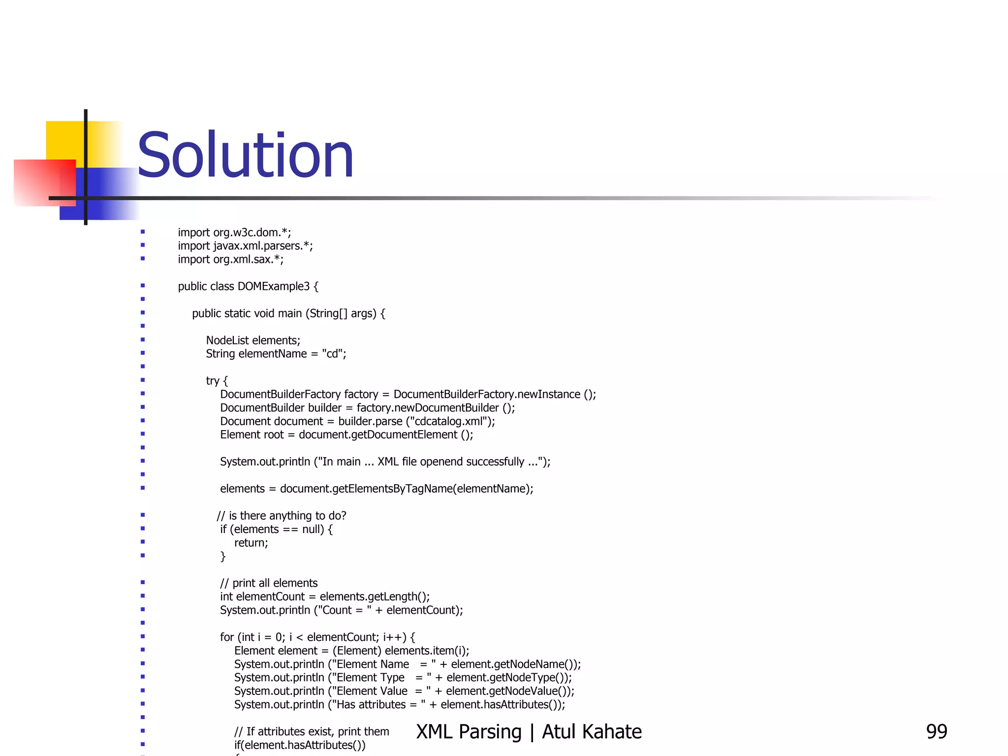 Solution import org.w3c.dom.*; import javax.xml.parsers.*; import org.xml.sax.*; public class DOMExample3 { public static void main (String[] args) { NodeList elements; String elementName = &quot;cd&quot;; try { DocumentBuilderFactory factory = DocumentBuilderFactory.newInstance (); DocumentBuilder builder = factory.newDocumentBuilder (); Document document = builder.parse (&quot;cdcatalog.xml&quot;); Element root = document.getDocumentElement (); System.out.println (&quot;In main ... XML file openend successfully ...&quot;); elements = document.getElementsByTagName(elementName); // is there anything to do? if (elements == null) { return; } // print all elements int elementCount = elements.getLength(); System.out.println (&quot;Count = &quot; + elementCount); for (int i = 0; i < elementCount; i++) { Element element = (Element) elements.item(i); System.out.println (&quot;Element Name  = &quot; + element.getNodeName()); System.out.println (&quot;Element Type  = &quot; + element.getNodeType()); System.out.println (&quot;Element Value  = &quot; + element.getNodeValue()); System.out.println (&quot;Has attributes = &quot; + element.hasAttributes()); // If attributes exist, print them if(element.hasAttributes())  { // if it does, store it in a NamedNodeMap object NamedNodeMap AttributesList = element.getAttributes(); // iterate through the NamedNodeMap and get the attribute names and values for(int j = 0; j < AttributesList.getLength(); j++) { System.out.println(&quot;Attribute: &quot; +  AttributesList.item(j).getNodeName() + &quot; = &quot; + AttributesList.item(j).getNodeValue());  } } } } catch (ParserConfigurationException e1) { System.out.println (&quot;Exception: &quot; + e1); } catch (SAXException e2) { System.out.println (&quot;Exception: &quot; + e2); } catch (DOMException e2) { System.out.println (&quot;Exception: &quot; + e2); } catch (java.io.IOException e3) { System.out.println (&quot;Exception: &quot; + e3); } } } 