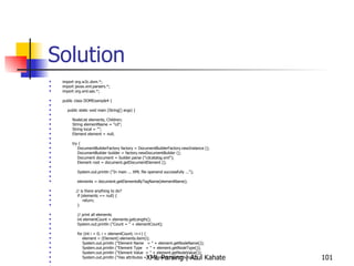 Solution import org.w3c.dom.*; import javax.xml.parsers.*; import org.xml.sax.*; public class DOMExample4 { public static void main (String[] args) { NodeList elements, Children; String elementName = &quot;cd&quot;; String local = &quot;&quot;; Element element = null; try { DocumentBuilderFactory factory = DocumentBuilderFactory.newInstance (); DocumentBuilder builder = factory.newDocumentBuilder (); Document document = builder.parse (&quot;cdcatalog.xml&quot;); Element root = document.getDocumentElement (); System.out.println (&quot;In main ... XML file openend successfully ...&quot;); elements = document.getElementsByTagName(elementName); // is there anything to do? if (elements == null) { return; } // print all elements int elementCount = elements.getLength(); System.out.println (&quot;Count = &quot; + elementCount); for (int i = 0; i < elementCount; i++) { element = (Element) elements.item(i); System.out.println (&quot;Element Name  = &quot; + element.getNodeName()); System.out.println (&quot;Element Type  = &quot; + element.getNodeType()); System.out.println (&quot;Element Value  = &quot; + element.getNodeValue()); System.out.println (&quot;Has attributes = &quot; + element.hasAttributes());  // Find out if child nodes exist for this element Children = element.getChildNodes();  if (Children != null) { for (int j=0; j< Children.getLength(); j++) { local = Children.item(j).getNodeName(); System.out.println (&quot;Child element name = &quot; + local);  } } } } catch (ParserConfigurationException e1) { System.out.println (&quot;Exception: &quot; + e1); } catch (SAXException e2) { System.out.println (&quot;Exception: &quot; + e2); } catch (DOMException e2) { System.out.println (&quot;Exception: &quot; + e2); } catch (java.io.IOException e3) { System.out.println (&quot;Exception: &quot; + e3); } } } 