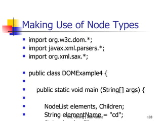 Making Use of Node Types import org.w3c.dom.*; import javax.xml.parsers.*; import org.xml.sax.*; public class DOMExample4 { public static void main (String[] args) { NodeList elements, Children; String elementName = &quot;cd&quot;; String local = &quot;&quot;; Element element = null; try { DocumentBuilderFactory factory = DocumentBuilderFactory.newInstance (); DocumentBuilder builder = factory.newDocumentBuilder (); Document document = builder.parse (&quot;cdcatalog.xml&quot;); Element root = document.getDocumentElement (); System.out.println (&quot;In main ... XML file openend successfully ...&quot;); elements = document.getElementsByTagName(elementName); // is there anything to do? if (elements == null) { return; } // print all elements int elementCount = elements.getLength(); System.out.println (&quot;Count = &quot; + elementCount); for (int i = 0; i < elementCount; i++) { element = (Element) elements.item(i); System.out.println (&quot;Element Name  = &quot; + element.getNodeName()); System.out.println (&quot;Element Type  = &quot; + element.getNodeType()); System.out.println (&quot;Element Value  = &quot; + element.getNodeValue()); System.out.println (&quot;Has attributes = &quot; + element.hasAttributes());  // Find out if child nodes exist for this element Children = element.getChildNodes();  if (Children != null) { for (int j=0; j< Children.getLength(); j++) { local = Children.item(j).getNodeName(); System.out.println (&quot;Child element name = &quot; + local);  } } } } catch (ParserConfigurationException e1) { System.out.println (&quot;Exception: &quot; + e1); } catch (SAXException e2) { System.out.println (&quot;Exception: &quot; + e2); } catch (DOMException e2) { System.out.println (&quot;Exception: &quot; + e2); } catch (java.io.IOException e3) { System.out.println (&quot;Exception: &quot; + e3); } } } 