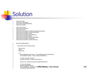 Solution import java.io.File; import java.io.IOException; import java.io.OutputStreamWriter; import java.io.Writer; import org.w3c.dom.*; import javax.xml.parsers.*; import org.xml.sax.*; import javax.xml.transform.TransformerConfigurationException; import javax.xml.transform.TransformerException; import javax.xml.transform.Source; import javax.xml.transform.dom.DOMSource; import javax.xml.transform.Result; import javax.xml.transform.stream.StreamResult; import javax.xml.transform.Transformer; import javax.xml.transform.TransformerFactory; public class DOMExample5 { public static void main (String[] args) { Source source; File file; Result result; try { DocumentBuilderFactory factory = DocumentBuilderFactory.newInstance (); DocumentBuilder builder = factory.newDocumentBuilder (); // Create a new XML document Document document = builder.newDocument (); Element root = (Element) document.createElement(&quot;Order&quot;); // Insert child Manifest document.appendChild(root); Node manifestChild = document.createElement(&quot;Manifest&quot;); root.appendChild(manifestChild); // Insert Items CreateOrderDOM co = new CreateOrderDOM (); co.insertItem(document, manifestChild, &quot;101&quot;, &quot;Name one&quot;, &quot;$29.99&quot;); co.insertItem(document, manifestChild, &quot;108&quot;, &quot;Name two&quot;, &quot;$19.99&quot;); co.insertItem(document, manifestChild, &quot;125&quot;, &quot;Name three&quot;, &quot;$39.99&quot;); co.insertItem(document, manifestChild, &quot;143&quot;, &quot;Name four&quot;, &quot;$59.99&quot;); co.insertItem(document, manifestChild, &quot;118&quot;, &quot;Name five&quot;, &quot;$99.99&quot;); // Normalizing the DOM document.getDocumentElement().normalize();  // Prepare the DOM document for writing source = new DOMSource(document); // Prepare the output file file = new File(&quot;test.xml&quot;); result = new StreamResult(file); // Write the DOM document to the file // Get Transformer Transformer xformer = TransformerFactory.newInstance().newTransformer(); // Write to a file xformer.transform(source, result); } catch ( Exception ex ) { ex.printStackTrace(); }  } } 