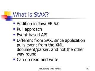 What is StAX? Addition in Java EE 5.0 Pull approach Event-based API Different from SAX, since application pulls event from the XML document/parser, and not the other way round Can do read and write 