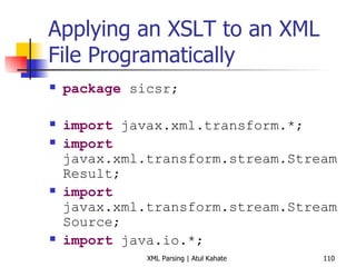 Applying an XSLT to an XML File Programatically package  sicsr; import  javax.xml.transform.*; import  javax.xml.transform.stream.StreamResult; import  javax.xml.transform.stream.StreamSource; import  java.io.*; public   class  ApplyXSLT { public   static   void  main(String[] args) { try  { StreamSource xmlFile =  new  StreamSource ( new  File ( &quot;history.xml&quot; )); StreamSource xslFile =  new  StreamSource ( new  File ( &quot;history.xsl&quot; )); TransformerFactory xslFactory = TransformerFactory. newInstance (); Transformer transformer = xslFactory.newTransformer (xslFile); StreamResult resultStream =  new  StreamResult (System. out ); transformer.transform(xmlFile, resultStream); } catch  (Exception ex) { ex.printStackTrace(); } } } 