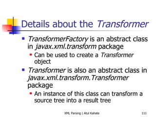 Details about the  Transformer TransformerFactory  is an abstract class in  javax.xml.transform  package Can be used to create a  Transformer  object Transformer  is also an abstract class in  javax.xml.transform.Transformer  package An instance of this class can transform a source tree into a result tree 