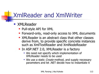 XmlReader and XmlWriter XMLReader Pull-style API for XML Forward-only, read-only access to XML documents XMLReader is an abstract class that other classes derive from, to provide specific concrete instances such as XmlTextReader and XmlNodeReader In ASP.NET 2.0, XMLReader is a factory  We need not specify which implementation of XMLReader needs to be used We use a static  Create  method, and supply necessary parameters and let .NET decide how to instantiate it 