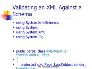 Validating an XML Against a Schema using System.Xml.Schema; using System; using System.Xml; using System.IO; public partial class  XMLReader3 : System.Web.UI.Page { protected void Page_Load(object sender,  EventArgs e) { int bookCount = 0; XmlReaderSettings settings =  new  XmlReaderSettings(); string booksSchemaFile =  Path.Combine(Request.PhysicalApplicationPath,  &quot;books.xsd&quot;); settings.Schemas.Add ( null,  XmlReader.Create (booksSchemaFile)); settings.ValidationType = ValidationType.Schema; settings.ValidationFlags = XmlSchemaValidationFlags.ReportValidationWarnings; settings.ValidationEventHandler +=  new  ValidationEventHandler (settings_ValidationEventHandler); settings.IgnoreWhitespace =  true; settings.IgnoreComments = true; string booksFile =  Path.Combine(Request.PhysicalApplicationPath,  &quot;Books.xml&quot;); using ( XmlReader reader = XmlReader.Create(booksFile, settings)) { while (reader.Read()) { if (reader.NodeType ==  XmlNodeType.Element &&  &quot;book&quot; == reader.LocalName) { bookCount++; } } } Response.Write( String.Format( &quot;Found {0} books!&quot;, bookCount)); } void settings_ValidationEventHandler(object sender, System.Xml.Schema. ValidationEventArgs e) { Response.Write(e.Message); } } 