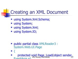 Creating an XML Document using System.Xml.Schema; using System; using System.Xml; using System.IO; public partial class  XMLReader3 : System.Web.UI.Page { protected void Page_Load(object sender,  EventArgs e) { int bookCount = 0; XmlReaderSettings settings =  new  XmlReaderSettings(); string booksSchemaFile =  Path.Combine(Request.PhysicalApplicationPath,  &quot;books.xsd&quot;); settings.Schemas.Add ( null,  XmlReader.Create (booksSchemaFile)); settings.ValidationType = ValidationType.Schema; settings.ValidationFlags = XmlSchemaValidationFlags.ReportValidationWarnings; settings.ValidationEventHandler +=  new  ValidationEventHandler (settings_ValidationEventHandler); settings.IgnoreWhitespace =  true; settings.IgnoreComments = true; string booksFile =  Path.Combine(Request.PhysicalApplicationPath,  &quot;Books.xml&quot;); using ( XmlReader reader = XmlReader.Create(booksFile, settings)) { while (reader.Read()) { if (reader.NodeType ==  XmlNodeType.Element &&  &quot;book&quot; == reader.LocalName) { bookCount++; } } } Response.Write( String.Format( &quot;Found {0} books!&quot;, bookCount)); } void settings_ValidationEventHandler(object sender, System.Xml.Schema. ValidationEventArgs e) { Response.Write(e.Message); } } 